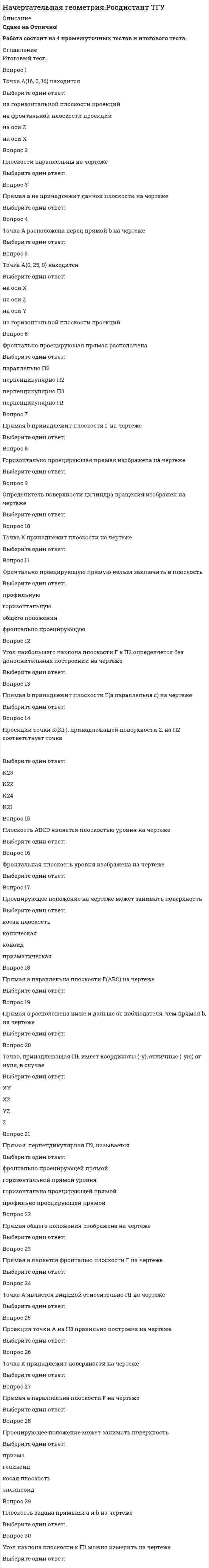    
          Описание
          73  вопроса с ответамиСдано на 93 балла из 100 ОтличноГод сдачи -2018-2020.После покупки Вы получите файл с ответами на вопросы которые указаны ниже:***(Если нужна помощь с другими предметами или сдачей тестов онлайн, пишите в личные сообщения) 
          Оглавление
          1. Прямая линия, параллельная фронтальной плоскости проекций, называется: фронталью горизонталью фронтально проецирующей прямой горизонтально проецирующей прямой2. На каком чертеже правильно проставлены линейные размеры? А Б ВГ3. Установки для нанесения размеров на чертежах находятся: в размерных стилях в текстовых стилях в стилях точек в стилях линий4. Над изображением, полученным по направлению стрелки А, нужно сделать надпись... Вид А А - А Вид А повернуто5. Графика с представлением изображения в виде совокупностей точек называется: интегральной растровой векторной прямолинейной6. Для чего используется команда Сплайн? для вычерчивания прямых линий для вычерчивания ломаных линий для вычерчивания гладких линий, которые проходят через заданные точки для вычерчивания группы окружностей7. Графика с представлением изображения в виде последовательности точек со своими координатами, соединенных между собой кривыми, которые описываются математическими уравнениями, называется: фрактальной растровой векторной прямолинейной8. В зависимости от расположения на чертеже сечения делятся на вынесенные и … симметричные наложенные несимметричныеступенчатые9. При построении параллельных линий можно использовать команду: луч переместитьподобие рисование10. Сетку из горизонтальных и вертикальных столбцов, которую на экране образуют пиксели, называют: видеопамятью видеоадаптеромрастром дисплейным процессором11. Разрез двумя и более секущими плоскостями называется... сложным простым вынесенным наложенным12. Наименьшим элементом изображения на графическом экране монитора является: курсорсимволпиксель линия13. Чтобы придать линии нужную толщину, необходимо включить: сетку тип линии вес линии привязку14. При... проецировании все проецирующие лучи проходят через фиксированную точку. центральном параллельном ортогональном косоугольном15. Существует... основных видов изображения: 3 6 4 516. Изображение, получаемое при мысленном рассечении предмета одной или несколькими плоскостями, при котором изображается только то, что получается непосредственно в секущей плоскости, называется... разрезом сечением основным вид дополнительным видом17. К какому разделу относится команда Штриховка? настройкиРисованиередактирование формат18. Горизонтальная прямая уровня изображена на чертеже  123419. На... чертеже точка К принадлежит плоскости: 1 2 3 420. Изображение, получаемое при мысленном рассечении предмета одной или несколькими плоскостями, при котором изображается то, что находится в секущей плоскости и за ней, называется... разрезом сечением главным видом дополнительным видом21. Горизонтально проецирующая плоскость задана на чертеже: 12 3 422. В сечении сферы плоскостью получается... Тип ответа: Одиночный выбор окружность парабола эллипс гипербола23. Определите расположение прямой а относительно поверхности пирамиды: касается пересекает не пересекает не касается24. Виды, получаемые на плоскостях проекций, не параллельных ни одной из основных плоскостей проекций, называются... местными дополнительными основными разрезами25. Для вывода графической информации в персональном компьютере используется: мышь клавиатура экран дисплея сканер26. Что такое полилиния? сложный примитив, состоящий из одного или нескольких связанных между собой прямолинейных и дуговых сегментовразновидность примитива, являющегося, по определению, частью окружности объект, состоящий из пучка ломаных, параллельных линий Безье27. На...чертеже ∆АВС изображен в натуральную величину: 1 23 428. При выполнении разреза секущая плоскость обозначается... сплошной тонкой линией сплошной основной линией разомкнутой утолщенной линией пунктирной линией29. На... чертеже точка А принадлежит поверхности пирамиды: 1 2 3 430. Какая резьба должна быть нарезана на детали? трубная дюймовая метрическая метрическая с мелким шагом специальная31. Какой разрез является горизонтальным?A-A Б-Б В-В32. Примитив, бесконечный в одну сторону и начинающийся в некоторой точке: отрезок луч прямая мультилиния33. Требуется вычертить шпоночный паз, при этом использовать только одну команду. Укажите команду и последовательность ввода опций: Эллипсотрезок/дуга/отрезок/дуга многоугольник/сплайн полилиния/дуга/линия/дуга34. Что не является достоинством растровой графики? простота, автоматизация ввода изобразительной информации.хорошее качество получаемых изображений. большой объем памяти изображений легкость в распечатке.35. Над изображением, полученным по направлению стрелки А, нужно сделать надпись …Вид А А - А А36. На чертеже плоскость проекций... была заменена на новую для того, чтобы плоскость общего положения стала проецирующей: П2 П3 П1 П537. Точечный элемент экрана дисплея называется: точкой зерном люминофора пикселемрастром38. На... чертеже сечением цилиндра плоскостью является эллипс: 1 2 3 439. К какому разделу относится команда Дуга? 40. Какой параметр НЕ является параметром расстановки размеров на чертеже? линейный угловой параллельный замкнутый 41. Для хранения 256-цветного изображения на 1 пиксель требуется … памяти: 2 байта 4 бита 256 битов 1 байт42. На каком из чертежей правильно изображены осевые линии? рисунок 1 рисунок 2 рисунок 3 рисунок 443. Вид слева на чертеже располагается... справа от главного вида слева от главного вида под главным видом над главным видом 44. На... чертеже прямая а принадлежит плоскости: 1 2 3 445. На комплексном чертеже прямые линии обозначаются...строчными буквами латинского алфавита заглавными буквами русского алфавита заглавными буквами греческого алфавита строчными буквами русского алфавита46. Сканер - устройство для... графической информации:вывода ввода просмотра преобразования47. Плоскость, параллельная горизонтальной плоскости проекций, называется: горизонтально проецирующей плоскостью горизонтальной плоскостью уровня фронтальной плоскостью уровня фронтально проецирующей плоскостью48. Точка А располагается над прямой m на чертеже123449. Принимая вид по стрелке А за главный, укажите изображение, соответствующее виду сверху50. Пиксель на экране дисплея представляет собой:минимальный участок изображения, которому независимым образом можно задать цвет;двоичный код графической информации;лектронный луч;совокупность трех зерен люминофора.51. На каком рисунке правильно изображена резьба?  АБСДЕК 52. На каком чертеже правильно проставлены линейные размеры? АБВГ53. Точка А принадлежит плоскости П2 на чертеже …  123454. Что обозначает знак &amp;quot;квадрат&amp;quot; перед размерным числом? 55. При ... виде проецирования проецирующие лучи параллельны между собой и перпендикулярны плоскости проекций. центральном параллельном ортогональном косоугольном56. На каком рисунке правильно изображено резьбовое соединение? АБВГДЕ57. Определите расположение прямой а относительно поверхности пирамиды: касается пересекает не пересекает не касается58. К какому разделу относится команда ARC? 59. Виды а) и г) называются ...  60. Плоскость задана на чертеже ...   123461. Каковы размеры штрихов разомкнутой линии (линии сечений)?   62. Чертеж, на котором ни одна из проекций не даст истинной длины отрезка АВ: 63. Точками А, С и D можно задать …  64. В методе замены плоскостей проекций новая плоскость проекций вводится... 65. Поверхность, образованная непрерывным перемещением прямой линии в пространстве, проходящей через фиксированную точку и пересекающую ломаную линию, называется... 66. Чертеж детали, выполненный от руки в глазомерном масштабе, называется … 67. К позиционным относятся задачи ... 68. Элемент 3 изображенной детали называется .... 69. Каково назначение сплошной волнистой линии 3 на чертеже? 70. Назначение кнопки Орто? 71. Какое изображение масштабируется без потери качества? 72. Разрез одной секущей плоскостью называется ... 73. Прямоугольник нельзя задать: по одной точке по двум точкам по трем точкам по двум сторонам 
            
            
             Начертательная геометрия (тест с ответами МОИ)На чертеже изображены прямые :На чертеже показан метод преобразования:На чертеже решена задача преобразовать плоскость:На чертеже решена задача преобразовать плоскость:. 2НГУЭиУ методы оптимальных решений Тест (30 вопросов)[НГУЭУ] Анализ финансовой отчетности (Экзамен, Тест, Ответы)На фазе генерализации формирования двигательных навыков …Нахождение неожиданного педагогического решения и его воплощение «здесь и сейчас» − это …Национальная федерация бейсбола США была создана в …Национальная экономика Ответы Синергия (тест 73/100)Национальная экономика (тест с ответами Синергия)Начало XIX века знаменуется спором двух мыслителей о путях дальнейшего развития России – …Начальные параметры для балки, лежащей на двух опорах,…