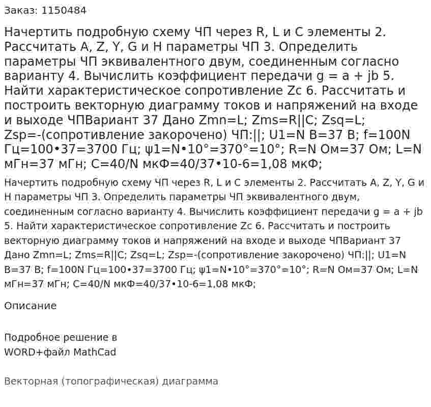 Начертить подробную схему ЧП через R, L и C элементы 2. Рассчитать A, Z, Y, G и H параметры ЧП 3. Определить параметры ЧП эквивалентного двум, соединенным согласно варианту 4. Вычислить коэффициент передачи g = a + jb 5. Найти характеристическое сопротивление Zc 6. Рассчитать и построить векторную диаграмму токов и напряжений на входе и выходе ЧПВариант 37 Дано Zmn=L; Zms=R||C; Zsq=L; Zsp=-(сопротивление закорочено) ЧП:||; U1=N В=37 В; f=100N Гц=100•37=3700 Гц; ψ1=N•10°=370°=10°; R=N Ом=37 Ом; L=N мГн=37 мГн; C=40/N  мкФ=40/37•10-6=1,08 мкФ;