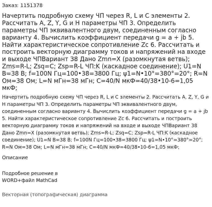 Начертить подробную схему ЧП через R, L и C элементы 2. Рассчитать A, Z, Y, G и H параметры ЧП 3. Определить параметры ЧП эквивалентного двум, соединенным согласно варианту 4. Вычислить коэффициент передачи g = a + jb 5. Найти характеристическое сопротивление Zc 6. Рассчитать и построить векторную диаграмму токов и напряжений на входе и выходе ЧПВариант 38 Дано Zmn=Х (разомкнутая ветвь); Zms=R-L; Zsq=C; Zsp=R-L ЧП:K (каскадное соединение); U1=N В=38 В; f=100N Гц=100•38=3800 Гц; ψ1=N•10°=380°=20°; R=N Ом=38 Ом; L=N мГн=38 мГн; C=40/N  мкФ=40/38•10-6=1,05 мкФ;