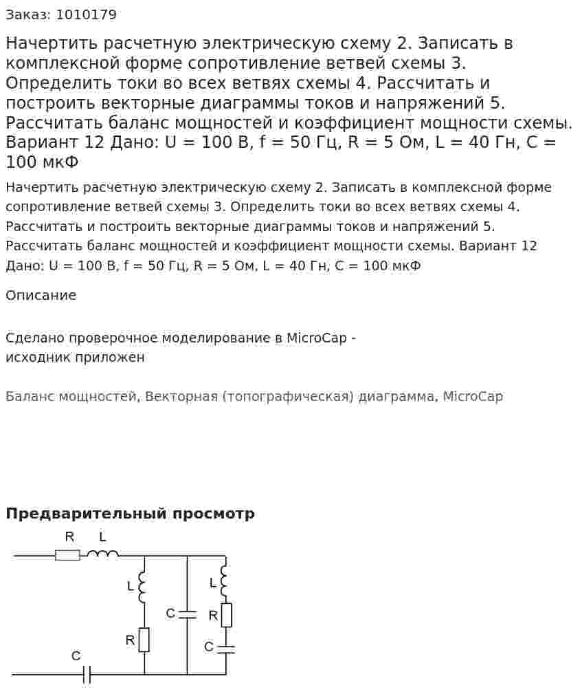 Начертить расчетную электрическую схему 2.	Записать в комплексной форме сопротивление ветвей схемы 3.	Определить токи во всех ветвях схемы 4.	Рассчитать и построить векторные диаграммы токов и напряжений 5.	Рассчитать баланс мощностей и коэффициент мощности схемы. Вариант 12  Дано: U = 100 В, f = 50 Гц, R = 5 Ом, L = 40 Гн, C = 100 мкФ