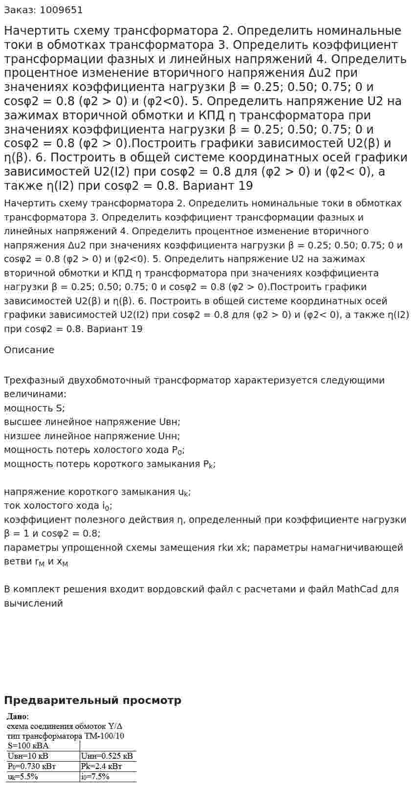 Начертить схему трансформатора 2.	Определить номинальные токи в обмотках трансформатора 3.	Определить коэффициент трансформации фазных и линейных напряжений 4.	Определить процентное изменение вторичного напряжения Δu2 при значениях коэффициента нагрузки β = 0.25; 0.50; 0.75; 0 и cosφ2 = 0.8 (φ2 > 0) и (φ2<0).  5.	Определить напряжение U2 на зажимах вторичной обмотки и КПД ƞ трансформатора при значениях коэффициента нагрузки β = 0.25; 0.50; 0.75; 0 и cosφ2 = 0.8 (φ2 > 0).Построить графики зависимостей U2(β) и ƞ(β). 6.	Построить в общей системе координатных осей графики зависимостей U2(I2) при cosφ2 = 0.8 для (φ2 > 0) и (φ2< 0), а также ƞ(I2) при cosφ2 = 0.8. Вариант 19
