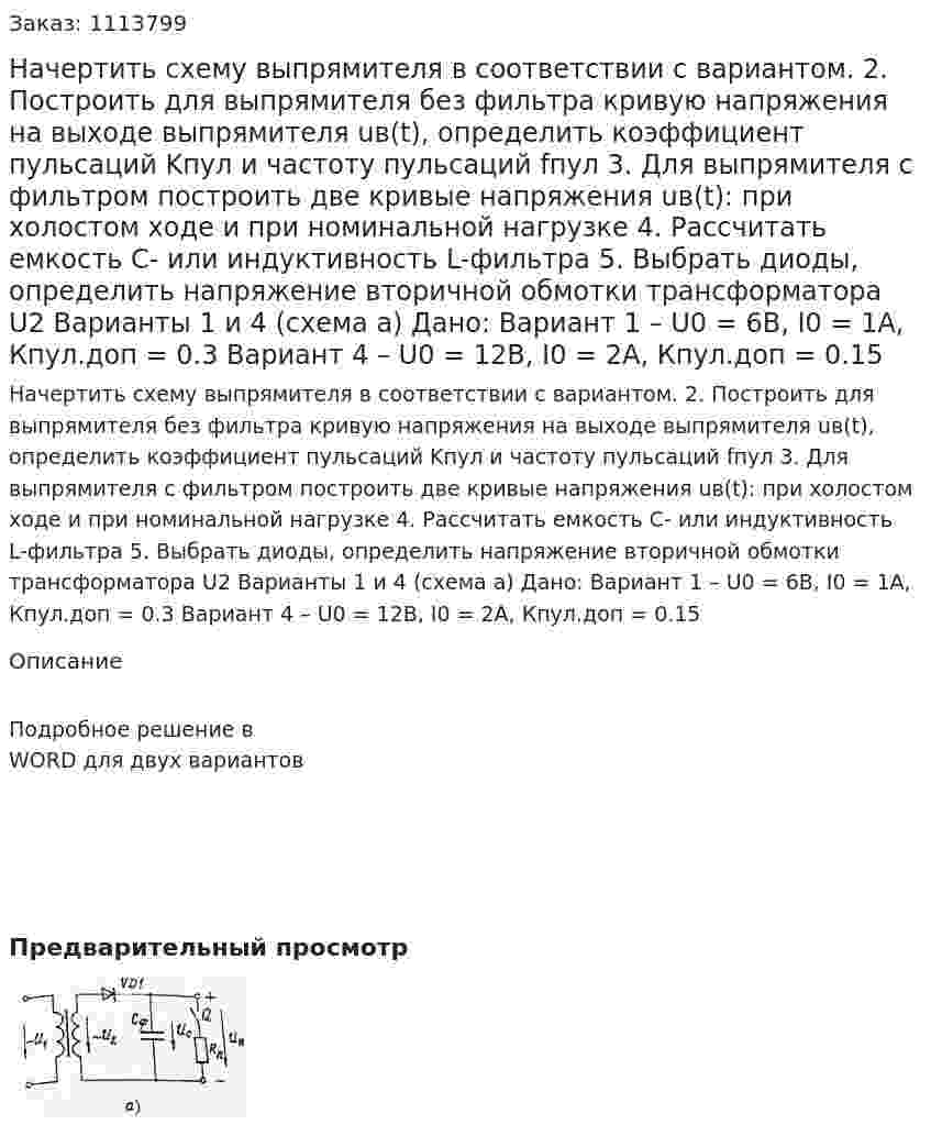 Начертить схему выпрямителя в соответствии с вариантом. 2.	Построить для выпрямителя без фильтра кривую напряжения на выходе выпрямителя uв(t), определить коэффициент пульсаций Kпул и частоту пульсаций fпул 3.	Для выпрямителя с фильтром построить две кривые напряжения uв(t): при холостом ходе и при номинальной нагрузке 4.	Рассчитать емкость С- или индуктивность L-фильтра 5.	Выбрать диоды, определить напряжение вторичной обмотки трансформатора U2  Варианты 1 и 4 (схема а) Дано:  Вариант 1 – U0 = 6В, I0 = 1A, Кпул.доп = 0.3 Вариант 4 – U0 = 12В, I0 = 2A, Кпул.доп = 0.15