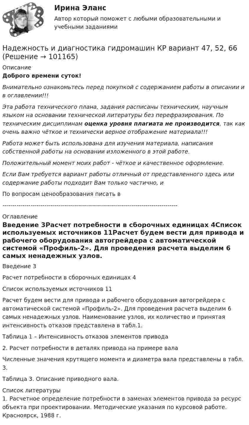      
            Описание
            Доброго времени суток!Внимательно ознакомьтесь перед покупкой с содержанием работы в описании и в оглавлении!!!Эта работа технического плана, задания расписаны техническим, научным языком на основании технической литературы без перефразирования. По техническим дисциплинам оценка уровня плагиата не производится, так как очень важно чёткое и технически верное отображение материала!!!Работа может быть использована для изучения материала, написания собственной работы на основании изложенного в этой работе.Положительный момент моих работ - чёткое и качественное оформление.Если Вам требуется вариант работы отличный от представленного здесь или содержание работы подходит Вам только частично,  и По вопросам ценообразования писать в  --------------------------------------------------------------------------------------- 
            Оглавление
            Введение	3Расчет потребности в сборочных единицах	4Список используемых источников	11Расчет будем вести для привода и рабочего оборудования автогрейдера с автоматической системой «Профиль-2». Для проведения расчета выделим 6 самых ненадежных узлов. Наименование узлов, их количество и принятая интенсивность отказов представлена в табл.1.Таблица 1 – Интенсивность отказов элементов привода2. Расчет потребности в деталях привода на примере валаЧисленные значения крутящего момента и диаметра вала представлены в табл. 3.Таблица 3. Описание приводного вала. 
            Список литературы
            1. Расчетное определение потребности в заменах элементов привода за ресурс объекта при проектировании. Методические указания по курсовой работе. Красноярск, 1988 г. 
            
            
            Надежное управление общественными средствами, распределяемыми государством, проверка законности и правильности управления финансами и представления финансовой отчетности - это ... эффективного аудитаНадежность и диагностика гидромашин КР вариант 47, 52, 66Надежность и риски в 6Надежность и риски вариант 2, вариант 9Надежность РГАЗУ 13Надежность  РГАЗУ 8Надёжность РГАЗУ 9На двух концентрических сферах радиусом R и 2R равномерно распределены заряды с поверхностными плотностями s1 и s2 соответственно. Требуется:  1) используя теорему Остроградского-Гаусса, На двух концентрических сферах радиусом R и 2R равномерно распределены заряды с поверхностными плотностями s1 и s2. Требуется:  1) используя теорему Остроградского-Гаусса,На двух концентрических сферах радиусом R и 2R равномерно распределены заряды с поверхностными плотностями s1 и s2. Требуется:  1) используя теорему Остроградского-Гаусса,На двух концентрических сферах радиусом R и 2R равномерно распределены заряды с поверхностными плотностями s1 и s2. Требуется:  1) используя теорему Остроградского-Гаусса,На двух концентрических сферах радиусом R и 2R равномерно распределены заряды с поверхностными плотностями s1 и s2. Требуется:  1) используя теорему Остроградского-Гаусса, На двух параллельных горизонтальных шинах, расположенных на расстоянии 10 см друг от друга лежит толстый проводник массой 100 г. Шины подключены к источнику напряжения, по которому идёт ток 12 А. На двух параллельных шинах, расположенных горизонтально на расстоянии 10 см друг от друга, лежит проводник массы 100 г. Шины подключены к источнику тока, и по ним течет ток 10 А. При включении вертикального магнитного поля проводник приходит в равном