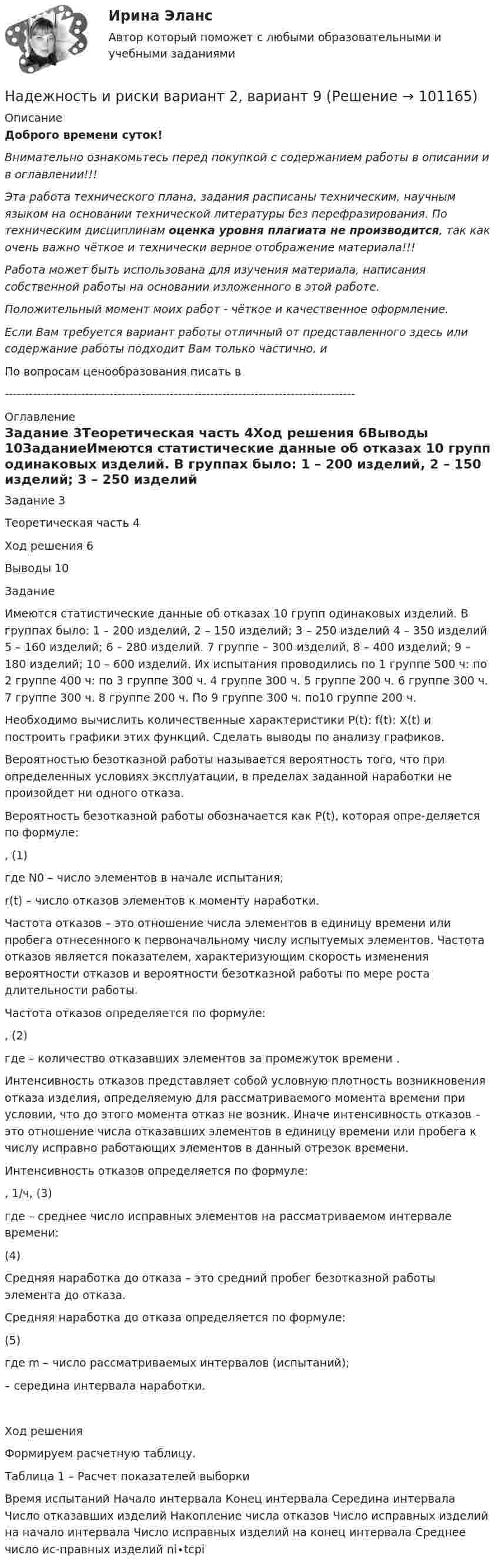      
            Описание
            Доброго времени суток!Внимательно ознакомьтесь перед покупкой с содержанием работы в описании и в оглавлении!!!Эта работа технического плана, задания расписаны техническим, научным языком на основании технической литературы без перефразирования. По техническим дисциплинам оценка уровня плагиата не производится, так как очень важно чёткое и технически верное отображение материала!!!Работа может быть использована для изучения материала, написания собственной работы на основании изложенного в этой работе.Положительный момент моих работ - чёткое и качественное оформление.Если Вам требуется вариант работы отличный от представленного здесь или содержание работы подходит Вам только частично,  и По вопросам ценообразования писать в  --------------------------------------------------------------------------------------- 
            Оглавление
            Задание	3Теоретическая часть	4Ход решения	6Выводы	10ЗаданиеИмеются статистические данные об отказах 10 групп одинаковых изделий. В группах было: 1 – 200 изделий, 2 – 150 изделий; 3 – 250 изделий 4 – 350 изделий 5 – 160 изделий; 6 – 280 изделий. 7 группе – 300 изделий, 8 – 400 изделий; 9 – 180 изделий; 10 – 600 изделий. Их испытания проводились по 1 группе 500 ч: по 2 группе 400 ч: по 3 группе 300 ч. 4 группе 300 ч. 5 группе 200 ч. 6 группе 300 ч. 7 группе 300 ч. 8 группе 200 ч. По 9 группе 300 ч. по10 группе 200 ч.Необходимо вычислить количественные характеристики P(t): f(t): X(t) и построить графики этих функций. Сделать выводы по анализу графиков.Вероятностью безотказной работы называется вероятность того, что при определенных условиях эксплуатации, в пределах заданной наработки не произойдет ни одного отказа.Вероятность безотказной работы обозначается как P(t), которая опре-деляется по формуле:	 ,	(1)где N0 – число элементов в начале испытания;r(t) – число отказов элементов к моменту наработки.Частота отказов – это отношение числа элементов в единицу времени или пробега отнесенного к первоначальному числу испытуемых элементов. Частота отказов является показателем, характеризующим скорость изменения вероятности отказов и вероятности безотказной работы по мере роста длительности работы.Частота отказов определяется по формуле:	 ,	(2)где  – количество отказавших элементов за промежуток времени .Интенсивность отказов представляет собой условную плотность возникновения отказа изделия, определяемую для рассматриваемого момента времени при условии, что до этого момента отказ не возник. Иначе интенсивность отказов – это отношение числа отказавших элементов в единицу времени или пробега к числу исправно работающих элементов в данный отрезок времени.Интенсивность отказов определяется по формуле:	 , 1/ч,	(3)где  – среднее число исправных элементов на рассматриваемом интервале времени:	 	(4)Средняя наработка до отказа – это средний пробег безотказной работы элемента до отказа.Средняя наработка до отказа определяется по формуле:	 	(5)где m – число рассматриваемых интервалов (испытаний); – середина интервала наработки.Ход решенияФормируем расчетную таблицу. Таблица 1 – Расчет показателей выборкиВремя испытаний	Начало интервала	Конец интервала	Середина интервала	Число отказавших изделий 	Накопление числа отказов	Число исправных изделий на начало интервала	Число исправных изделий на конец интервала	Среднее число ис-правных изделий	ni∙tсрi  
            
            
            Надежность и риски в 6Надежность и риски вариант 2, вариант 9Надежность РГАЗУ 13Надежность  РГАЗУ 8Надёжность РГАЗУ 9Надежность РГАЗУ в1Надежность РГАЗУ в 2На двух концентрических сферах радиусом R и 2R равномерно распределены заряды с поверхностными плотностями s1 и s2. Требуется:  1) используя теорему Остроградского-Гаусса,На двух концентрических сферах радиусом R и 2R равномерно распределены заряды с поверхностными плотностями s1 и s2. Требуется:  1) используя теорему Остроградского-Гаусса,На двух концентрических сферах радиусом R и 2R равномерно распределены заряды с поверхностными плотностями s1 и s2. Требуется:  1) используя теорему Остроградского-Гаусса, На двух параллельных горизонтальных шинах, расположенных на расстоянии 10 см друг от друга лежит толстый проводник массой 100 г. Шины подключены к источнику напряжения, по которому идёт ток 12 А. На двух параллельных шинах, расположенных горизонтально на расстоянии 10 см друг от друга, лежит проводник массы 100 г. Шины подключены к источнику тока, и по ним течет ток 10 А. При включении вертикального магнитного поля проводник приходит в равномНа двух шнурах одинаковой длины, равной 0,8 м, подвешены два свинцовых шара массой 0,5 и 1 кг. Шары соприкасаются между собой. Шар меньшей массы отвели в сторону так, что шнур отклонился на угол а = 60° и отпустили. На какую высоту Надежное управление общественными средствами, распределяемыми государством, проверка законности и правильности управления финансами и представления финансовой отчетности - это ... эффективного аудита