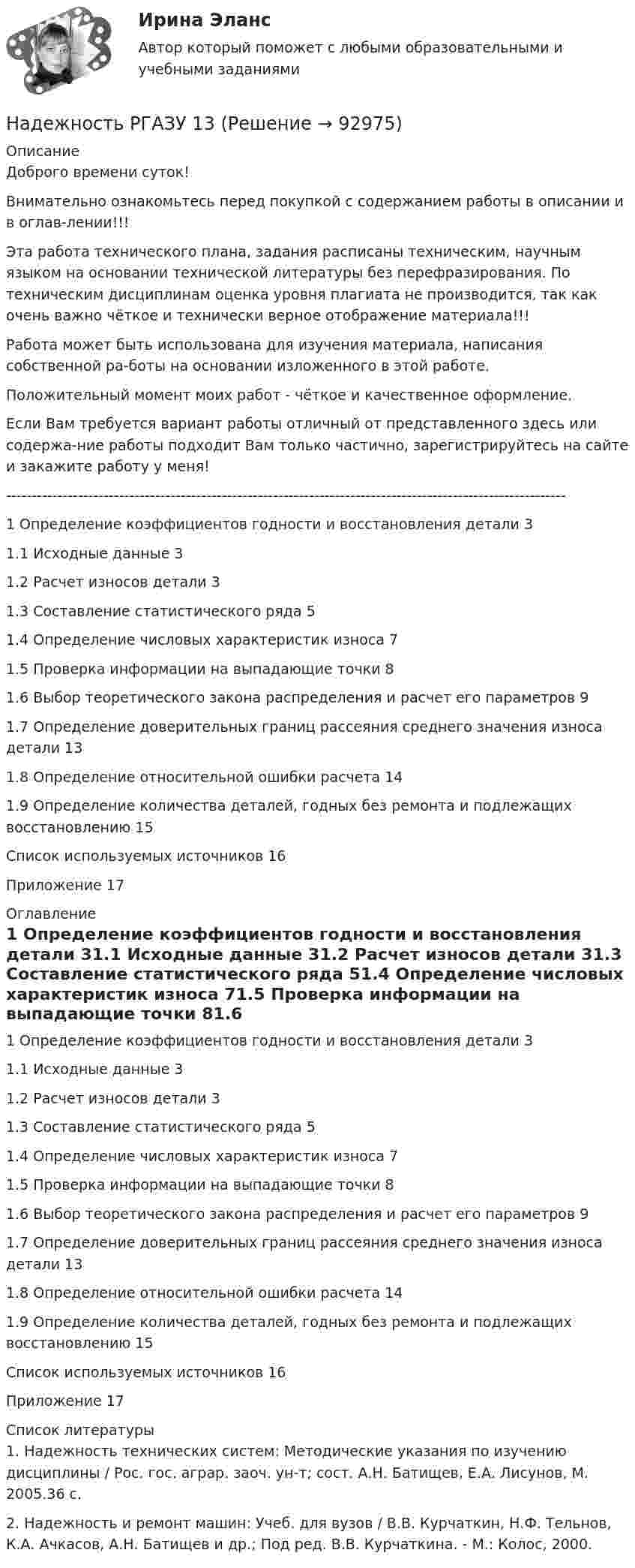      
            Описание
            Доброго времени суток!Внимательно ознакомьтесь перед покупкой с содержанием работы в описании и в оглав-лении!!!Эта работа технического плана, задания расписаны техническим, научным языком на основании технической литературы без перефразирования. По техническим дисциплинам оценка уровня плагиата не производится, так как очень важно чёткое и технически верное отображение материала!!!Работа может быть использована для изучения материала, написания собственной ра-боты на основании изложенного в этой работе.Положительный момент моих работ - чёткое и качественное оформление.Если Вам требуется вариант работы отличный от представленного здесь или содержа-ние работы подходит Вам только частично, зарегистрируйтесь на сайте и закажите работу у меня!-------------------------------------------------------------------------------------------------------------1 Определение коэффициентов годности и восстановления детали	31.1 Исходные данные	31.2 Расчет износов детали	31.3 Составление статистического ряда	51.4 Определение числовых характеристик износа	71.5 Проверка информации на выпадающие точки	81.6 Выбор теоретического закона распределения и расчет его параметров	91.7 Определение доверительных границ рассеяния среднего значения износа детали	131.8 Определение относительной ошибки расчета	141.9 Определение количества деталей, годных без ремонта и подлежащих восстановлению	15Список используемых источников	16Приложение	17 
            Оглавление
            1 Определение коэффициентов годности и восстановления детали	31.1 Исходные данные	31.2 Расчет износов детали	31.3 Составление статистического ряда	51.4 Определение числовых характеристик износа	71.5 Проверка информации на выпадающие точки	81.6 Выбор теоретического закона распределения и расчет его параметров	91.7 Определение доверительных границ рассеяния среднего значения износа детали	131.8 Определение относительной ошибки расчета	141.9 Определение количества деталей, годных без ремонта и подлежащих восстановлению	15Список используемых источников	16Приложение	17 
            Список литературы
            1. Надежность технических систем: Методические указания по изучению дисциплины / Рос. гос. аграр. заоч. ун-т; сост. А.Н. Батищев, Е.А. Лисунов, М. 2005.36 с.2. Надежность и ремонт машин: Учеб. для вузов / В.В. Курчаткин, Н.Ф. Тельнов, К.А. Ачкасов, А.Н. Батищев и др.; Под ред. В.В. Курчаткина. - М.: Колос, 2000. 
            
            
            Надежность и риски вариант 2, вариант 9Надежность РГАЗУ 13Надежность  РГАЗУ 8Надёжность РГАЗУ 9Надежность РГАЗУ в1Надежность РГАЗУ в 2Надежность РГАЗУ Вариант 1На двух концентрических сферах радиусом R и 2R равномерно распределены заряды с поверхностными плотностями s1 и s2. Требуется:  1) используя теорему Остроградского-Гаусса,На двух концентрических сферах радиусом R и 2R равномерно распределены заряды с поверхностными плотностями s1 и s2. Требуется:  1) используя теорему Остроградского-Гаусса, На двух параллельных горизонтальных шинах, расположенных на расстоянии 10 см друг от друга лежит толстый проводник массой 100 г. Шины подключены к источнику напряжения, по которому идёт ток 12 А. На двух параллельных шинах, расположенных горизонтально на расстоянии 10 см друг от друга, лежит проводник массы 100 г. Шины подключены к источнику тока, и по ним течет ток 10 А. При включении вертикального магнитного поля проводник приходит в равномНа двух шнурах одинаковой длины, равной 0,8 м, подвешены два свинцовых шара массой 0,5 и 1 кг. Шары соприкасаются между собой. Шар меньшей массы отвели в сторону так, что шнур отклонился на угол а = 60° и отпустили. На какую высоту Надежное управление общественными средствами, распределяемыми государством, проверка законности и правильности управления финансами и представления финансовой отчетности - это ... эффективного аудитаНадежность и диагностика гидромашин КР вариант 47, 52, 66
