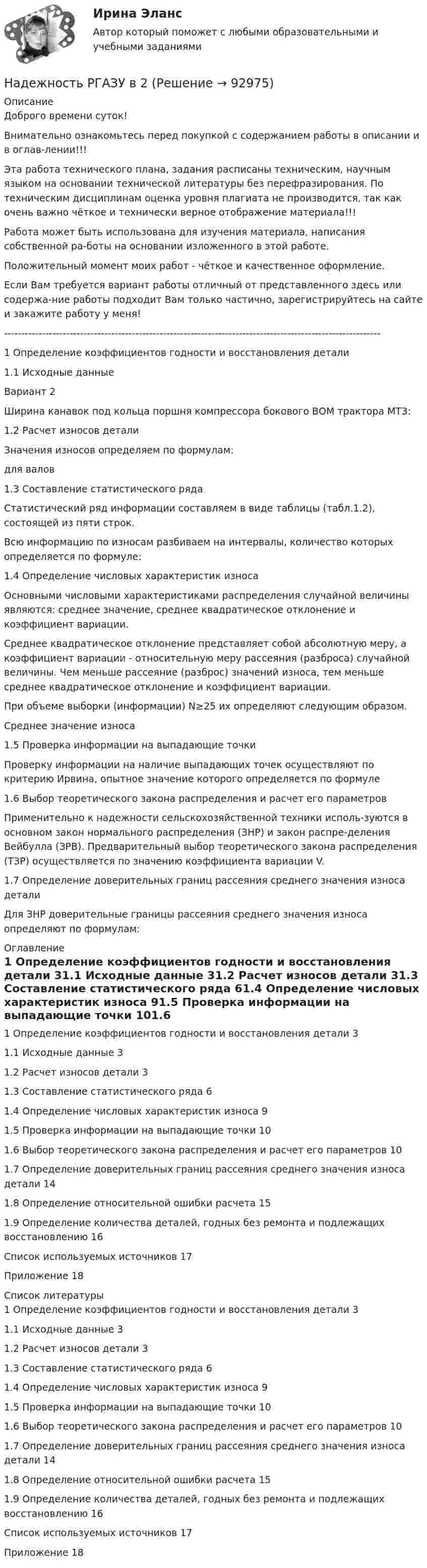      
            Описание
            Доброго времени суток!Внимательно ознакомьтесь перед покупкой с содержанием работы в описании и в оглав-лении!!!Эта работа технического плана, задания расписаны техническим, научным языком на основании технической литературы без перефразирования. По техническим дисциплинам оценка уровня плагиата не производится, так как очень важно чёткое и технически верное отображение материала!!!Работа может быть использована для изучения материала, написания собственной ра-боты на основании изложенного в этой работе.Положительный момент моих работ - чёткое и качественное оформление.Если Вам требуется вариант работы отличный от представленного здесь или содержа-ние работы подходит Вам только частично, зарегистрируйтесь на сайте и закажите работу у меня!-------------------------------------------------------------------------------------------------------------1 Определение коэффициентов годности и восстановления детали1.1 Исходные данные Вариант 2Ширина канавок под кольца поршня компрессора бокового ВОМ трактора МТЗ:1.2 Расчет износов деталиЗначения износов определяем по формулам:для валов 1.3 Составление статистического рядаСтатистический ряд информации составляем в виде таблицы (табл.1.2), состоящей из пяти строк.Всю информацию по износам разбиваем на интервалы, количество которых определяется по формуле:1.4 Определение числовых характеристик износаОсновными числовыми характеристиками распределения случайной величины являются: среднее значение, среднее квадратическое отклонение и коэффициент вариации.Среднее квадратическое отклонение представляет собой абсолютную меру, а коэффициент вариации - относительную меру рассеяния (разброса) случайной величины. Чем меньше рассеяние (разброс) значений износа, тем меньше среднее квадратическое отклонение и коэффициент вариации.При объеме выборки (информации) N≥25 их определяют следующим образом.Среднее значение износа1.5 Проверка информации на выпадающие точкиПроверку информации на наличие выпадающих точек осуществляют по критерию Ирвина, опытное значение которого определяется по формуле1.6 Выбор теоретического закона распределения и расчет его параметровПрименительно к надежности сельскохозяйственной техники исполь-зуются в основном закон нормального распределения (ЗНР) и закон распре-деления Вейбулла (ЗРВ). Предварительный выбор теоретического закона распределения (ТЗР) осуществляется по значению коэффициента вариации V.1.7 Определение доверительных границ рассеяния среднего значения износа деталиДля ЗНР доверительные границы рассеяния среднего значения износа определяют по формулам: 
            Оглавление
            1 Определение коэффициентов годности и восстановления детали	31.1 Исходные данные	31.2 Расчет износов детали	31.3 Составление статистического ряда	61.4 Определение числовых характеристик износа	91.5 Проверка информации на выпадающие точки	101.6 Выбор теоретического закона распределения и расчет его параметров	101.7 Определение доверительных границ рассеяния среднего значения износа детали	141.8 Определение относительной ошибки расчета	151.9 Определение количества деталей, годных без ремонта и подлежащих восстановлению	16Список используемых источников	17Приложение	18 
            Список литературы
            1 Определение коэффициентов годности и восстановления детали	31.1 Исходные данные	31.2 Расчет износов детали	31.3 Составление статистического ряда	61.4 Определение числовых характеристик износа	91.5 Проверка информации на выпадающие точки	101.6 Выбор теоретического закона распределения и расчет его параметров	101.7 Определение доверительных границ рассеяния среднего значения износа детали	141.8 Определение относительной ошибки расчета	151.9 Определение количества деталей, годных без ремонта и подлежащих восстановлению	16Список используемых источников	17Приложение	18 
            
            
            Надежность РГАЗУ в1Надежность РГАЗУ в 2Надежность РГАЗУ Вариант 1Надежность систем теплоэнергоснабжения (ответы на тест Синергия / МТИ / МОИ / МосАП)Надежность систем энергообеспечения предприятий (2).ти (тест с ответами Синергия/МОИ/ МТИ)Надежность систем энергообеспечения предприятий.ти (тест с ответами Синергия/МОИ/ МТИ /МОСАП)Надежность технических систем и техногенный рисНа двух шнурах одинаковой длины, равной 0,8 м, подвешены два свинцовых шара массой 0,5 и 1 кг. Шары соприкасаются между собой. Шар меньшей массы отвели в сторону так, что шнур отклонился на угол а = 60° и отпустили. На какую высоту Надежное управление общественными средствами, распределяемыми государством, проверка законности и правильности управления финансами и представления финансовой отчетности - это ... эффективного аудитаНадежность и диагностика гидромашин КР вариант 47, 52, 66Надежность и риски в 6Надежность и риски вариант 2, вариант 9Надежность РГАЗУ 13Надежность  РГАЗУ 8