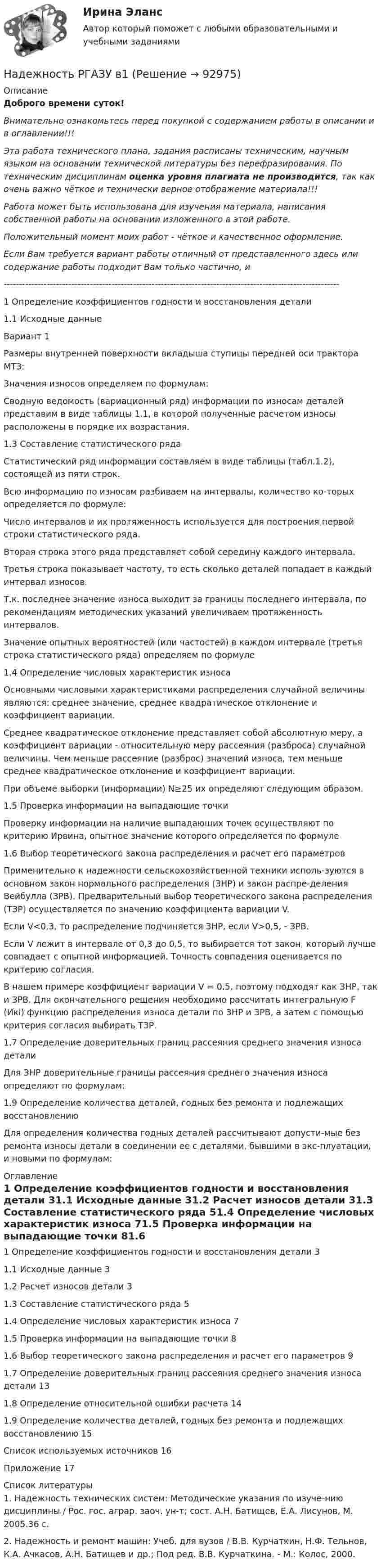      
            Описание
            Доброго времени суток!Внимательно ознакомьтесь перед покупкой с содержанием работы в описании и в оглавлении!!!Эта работа технического плана, задания расписаны техническим, научным языком на основании технической литературы без перефразирования. По техническим дисциплинам оценка уровня плагиата не производится, так как очень важно чёткое и технически верное отображение материала!!!Работа может быть использована для изучения материала, написания собственной работы на основании изложенного в этой работе.Положительный момент моих работ - чёткое и качественное оформление.Если Вам требуется вариант работы отличный от представленного здесь или содержание работы подходит Вам только частично,  и -------------------------------------------------------------------------------------------------------------1 Определение коэффициентов годности и восстановления детали1.1 Исходные данные Вариант 1Размеры внутренней поверхности вкладыша ступицы передней оси трактора МТЗ:Значения износов определяем по формулам:Сводную ведомость (вариационный ряд) информации по износам деталей представим в виде таблицы 1.1, в которой полученные расчетом износы расположены в порядке их возрастания.1.3 Составление статистического рядаСтатистический ряд информации составляем в виде таблицы (табл.1.2), состоящей из пяти строк.Всю информацию по износам разбиваем на интервалы, количество ко-торых определяется по формуле:Число интервалов и их протяженность используется для построения первой строки статистического ряда. Вторая строка этого ряда представляет собой середину каждого интервала.Третья строка показывает частоту, то есть сколько деталей попадает в каждый интервал износов.Т.к. последнее значение износа выходит за границы последнего интервала, по рекомендациям методических указаний увеличиваем протяженность интервалов.Значение опытных вероятностей (или частостей) в каждом интервале (третья строка статистического ряда) определяем по формуле1.4 Определение числовых характеристик износаОсновными числовыми характеристиками распределения случайной величины являются: среднее значение, среднее квадратическое отклонение и коэффициент вариации.Среднее квадратическое отклонение представляет собой абсолютную меру, а коэффициент вариации - относительную меру рассеяния (разброса) случайной величины. Чем меньше рассеяние (разброс) значений износа, тем меньше среднее квадратическое отклонение и коэффициент вариации.При объеме выборки (информации) N≥25 их определяют следующим образом.1.5 Проверка информации на выпадающие точкиПроверку информации на наличие выпадающих точек осуществляют по критерию Ирвина, опытное значение которого определяется по формуле1.6 Выбор теоретического закона распределения и расчет его параметровПрименительно к надежности сельскохозяйственной техники исполь-зуются в основном закон нормального распределения (ЗНР) и закон распре-деления Вейбулла (ЗРВ). Предварительный выбор теоретического закона распределения (ТЗР) осуществляется по значению коэффициента вариации V.Если V<0,3, то распределение подчиняется ЗНР, если V>0,5, - ЗРВ.Если V лежит в интервале от 0,3 до 0,5, то выбирается тот закон, который лучше совпадает с опытной информацией. Точность совпадения оценивается по критерию согласия.В нашем примере коэффициент вариации V = 0,5, поэтому подходят как ЗНР, так и ЗРВ. Для окончательного решения необходимо рассчитать интегральную F (Икi) функцию распределения износа детали по ЗНР и ЗРВ, а затем с помощью критерия согласия выбирать ТЗР.1.7 Определение доверительных границ рассеяния среднего значения износа деталиДля ЗНР доверительные границы рассеяния среднего значения износа определяют по формулам:1.9 Определение количества деталей, годных без ремонта и подлежащих восстановлениюДля определения количества годных деталей рассчитывают допусти-мые без ремонта износы детали в соединении ее с деталями, бывшими в экс-плуатации, и новыми по формулам: 
            Оглавление
            1 Определение коэффициентов годности и восстановления детали	31.1 Исходные данные	31.2 Расчет износов детали	31.3 Составление статистического ряда	51.4 Определение числовых характеристик износа	71.5 Проверка информации на выпадающие точки	81.6 Выбор теоретического закона распределения и расчет его параметров	91.7 Определение доверительных границ рассеяния среднего значения износа детали	131.8 Определение относительной ошибки расчета	141.9 Определение количества деталей, годных без ремонта и подлежащих восстановлению	15Список используемых источников	16Приложение	17 
            Список литературы
            1. Надежность технических систем: Методические указания по изуче-нию дисциплины / Рос. гос. аграр. заоч. ун-т; сост. А.Н. Батищев, Е.А. Лисунов, М. 2005.36 с.2. Надежность и ремонт машин: Учеб. для вузов / В.В. Курчаткин, Н.Ф. Тельнов, К.А. Ачкасов, А.Н. Батищев и др.; Под ред. В.В. Курчаткина. - М.: Колос, 2000. 
            
            
            Надёжность РГАЗУ 9Надежность РГАЗУ в1Надежность РГАЗУ в 2Надежность РГАЗУ Вариант 1Надежность систем теплоэнергоснабжения (ответы на тест Синергия / МТИ / МОИ / МосАП)Надежность систем энергообеспечения предприятий (2).ти (тест с ответами Синергия/МОИ/ МТИ)Надежность систем энергообеспечения предприятий.ти (тест с ответами Синергия/МОИ/ МТИ /МОСАП)На двух параллельных шинах, расположенных горизонтально на расстоянии 10 см друг от друга, лежит проводник массы 100 г. Шины подключены к источнику тока, и по ним течет ток 10 А. При включении вертикального магнитного поля проводник приходит в равномНа двух шнурах одинаковой длины, равной 0,8 м, подвешены два свинцовых шара массой 0,5 и 1 кг. Шары соприкасаются между собой. Шар меньшей массы отвели в сторону так, что шнур отклонился на угол а = 60° и отпустили. На какую высоту Надежное управление общественными средствами, распределяемыми государством, проверка законности и правильности управления финансами и представления финансовой отчетности - это ... эффективного аудитаНадежность и диагностика гидромашин КР вариант 47, 52, 66Надежность и риски в 6Надежность и риски вариант 2, вариант 9Надежность РГАЗУ 13