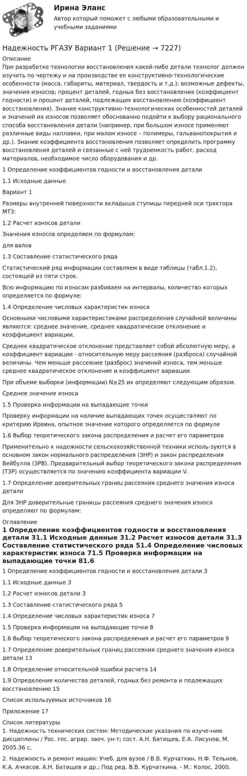      
          Описание
          При разработке технологии восстановления какой-либо детали технолог должен изучить по чертежу и на производстве ее конструктивно-технологические особенности (масса, габариты, материал, твердость и т.д.); возможные дефекты, значения износов; процент деталей, годных без восстановления (коэффициент годности) и процент деталей, подлежащих восстановлению (коэффициент восстановления). Знание конструктивно-технологических особенностей деталей и значений их износов позволяет обоснованно подойти к выбору рационального способа восстановления детали (например, при большом износе применяют различные виды наплавки, при малом износе – полимеры, гальванопокрытия и др.). Знание коэффициента восстановления позволяет определить программу восстановления деталей и связанные с ней трудоемкость работ, расход материалов, необходимое число оборудования и др.1 Определение коэффициентов годности и восстановления детали1.1 Исходные данные Вариант 1Размеры внутренней поверхности вкладыша ступицы передней оси трактора МТЗ:1.2 Расчет износов деталиЗначения износов определяем по формулам:для валов 1.3 Составление статистического рядаСтатистический ряд информации составляем в виде таблицы (табл.1.2), состоящей из пяти строк.Всю информацию по износам разбиваем на интервалы, количество которых определяется по формуле:1.4 Определение числовых характеристик износаОсновными числовыми характеристиками распределения случайной величины являются: среднее значение, среднее квадратическое отклонение и коэффициент вариации.Среднее квадратическое отклонение представляет собой абсолютную меру, а коэффициент вариации - относительную меру рассеяния (разброса) случайной величины. Чем меньше рассеяние (разброс) значений износа, тем меньше среднее квадратическое отклонение и коэффициент вариации.При объеме выборки (информации) N≥25 их определяют следующим образом.Среднее значение износа1.5 Проверка информации на выпадающие точкиПроверку информации на наличие выпадающих точек осуществляют по критерию Ирвина, опытное значение которого определяется по формуле1.6 Выбор теоретического закона распределения и расчет его параметровПрименительно к надежности сельскохозяйственной техники исполь-зуются в основном закон нормального распределения (ЗНР) и закон распределения Вейбулла (ЗРВ). Предварительный выбор теоретического закона распределения (ТЗР) осуществляется по значению коэффициента вариации V.1.7 Определение доверительных границ рассеяния среднего значения износа деталиДля ЗНР доверительные границы рассеяния среднего значения износа определяют по формулам: 
          Оглавление
          1 Определение коэффициентов годности и восстановления детали	31.1 Исходные данные	31.2 Расчет износов детали	31.3 Составление статистического ряда	51.4 Определение числовых характеристик износа	71.5 Проверка информации на выпадающие точки	81.6 Выбор теоретического закона распределения и расчет его параметров	91.7 Определение доверительных границ рассеяния среднего значения износа детали	131.8 Определение относительной ошибки расчета	141.9 Определение количества деталей, годных без ремонта и подлежащих восстановлению	15Список используемых источников	16Приложение	17 
          Список литературы
          1. Надежность технических систем: Методические указания по изуче-нию дисциплины / Рос. гос. аграр. заоч. ун-т; сост. А.Н. Батищев, Е.А. Лисунов, М. 2005.36 с.2. Надежность и ремонт машин: Учеб. для вузов / В.В. Курчаткин, Н.Ф. Тельнов, К.А. Ачкасов, А.Н. Батищев и др.; Под ред. В.В. Курчаткина. - М.: Колос, 2000.
            
            
            Надежность РГАЗУ в 2Надежность РГАЗУ Вариант 1Надежность систем теплоэнергоснабжения (ответы на тест Синергия / МТИ / МОИ / МосАП)Надежность систем энергообеспечения предприятий (2).ти (тест с ответами Синергия/МОИ/ МТИ)Надежность систем энергообеспечения предприятий.ти (тест с ответами Синергия/МОИ/ МТИ /МОСАП)Надежность технических систем и техногенный рисНадежность технических систем и техногенный рискНадежное управление общественными средствами, распределяемыми государством, проверка законности и правильности управления финансами и представления финансовой отчетности - это ... эффективного аудитаНадежность и диагностика гидромашин КР вариант 47, 52, 66Надежность и риски в 6Надежность и риски вариант 2, вариант 9Надежность РГАЗУ 13Надежность  РГАЗУ 8Надёжность РГАЗУ 9
