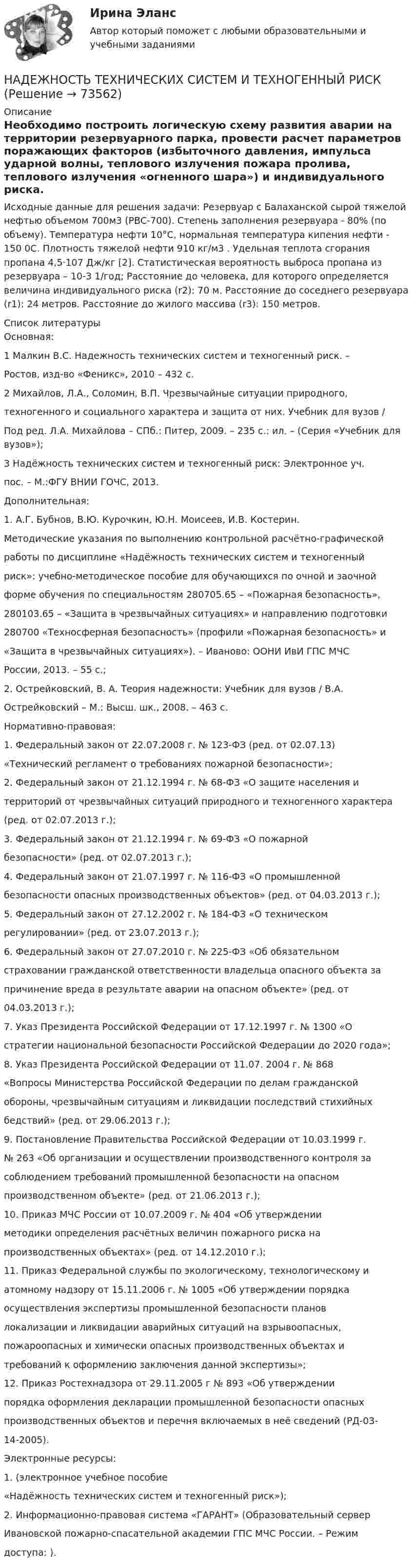      
            Описание
            Необходимо построить логическую схему развития аварии на территории резервуарного парка, провести расчет параметров поражающих факторов (избыточного давления, импульса ударной волны, теплового излучения пожара пролива, теплового излучения «огненного шара») и индивидуального риска.Исходные данные для решения задачи: Резервуар с Балаханской сырой тяжелой нефтью объемом 700м3 (РВС-700). Степень заполнения резервуара - 80% (по объему). Температура нефти 10°С, нормальная температура кипения нефти - 150 0С. Плотность тяжелой нефти 910 кг/м3 . Удельная теплота сгорания пропана 4,5·107 Дж/кг [2]. Статистическая вероятность выброса пропана из резервуара – 10-3 1/год; Расстояние до человека, для которого определяется величина индивидуального риска (r2): 70 м. Расстояние до соседнего резервуара (r1): 24 метров. Расстояние до жилого массива (r3): 150 метров.  
            Список литературы
                                        Основная:1 Малкин В.С. Надежность технических систем и техногенный риск. –Ростов, изд-во «Феникс», 2010 – 432 с.2 Михайлов, Л.А., Соломин, В.П. Чрезвычайные ситуации природного,техногенного и социального характера и защита от них. Учебник для вузов /Под ред. Л.А. Михайлова – СПб.: Питер, 2009. – 235 с.: ил. – (Серия «Учебник для вузов»);3 Надёжность технических систем и техногенный риск: Электронное уч.пос. – М.:ФГУ ВНИИ ГОЧС, 2013.                                                   Дополнительная:1. А.Г. Бубнов, В.Ю. Курочкин, Ю.Н. Моисеев, И.В. Костерин.Методические указания по выполнению контрольной расчётно-графическойработы по дисциплине «Надёжность технических систем и техногенныйриск»: учебно-методическое пособие для обучающихся по очной и заочнойформе обучения по специальностям 280705.65 – «Пожарная безопасность»,280103.65 – «Защита в чрезвычайных ситуациях» и направлению подготовки280700 «Техносферная безопасность» (профили «Пожарная безопасность» и«Защита в чрезвычайных ситуациях»). – Иваново: ООНИ ИвИ ГПС МЧСРоссии, 2013. – 55 с.;2. Острейковский, В. А. Теория надежности: Учебник для вузов / В.А.Острейковский – М.: Высш. шк., 2008. – 463 с.                                           Нормативно-правовая:1. Федеральный закон от 22.07.2008 г. № 123-ФЗ (ред. от 02.07.13)«Технический регламент о требованиях пожарной безопасности»;2. Федеральный закон от 21.12.1994 г. № 68-ФЗ «О защите населения итерриторий от чрезвычайных ситуаций природного и техногенного характера(ред. от 02.07.2013 г.);3. Федеральный закон от 21.12.1994 г. № 69-ФЗ «О пожарнойбезопасности» (ред. от 02.07.2013 г.);4. Федеральный закон от 21.07.1997 г. № 116-ФЗ «О промышленнойбезопасности опасных производственных объектов» (ред. от 04.03.2013 г.);5. Федеральный закон от 27.12.2002 г. № 184-ФЗ «О техническомрегулировании» (ред. от 23.07.2013 г.);6. Федеральный закон от 27.07.2010 г. № 225-ФЗ «Об обязательномстраховании гражданской ответственности владельца опасного объекта запричинение вреда в результате аварии на опасном объекте» (ред. от04.03.2013 г.);7. Указ Президента Российской Федерации от 17.12.1997 г. № 1300 «Остратегии национальной безопасности Российской Федерации до 2020 года»;8. Указ Президента Российской Федерации от 11.07. 2004 г. № 868«Вопросы Министерства Российской Федерации по делам гражданскойобороны, чрезвычайным ситуациям и ликвидации последствий стихийныхбедствий» (ред. от 29.06.2013 г.);9. Постановление Правительства Российской Федерации от 10.03.1999 г.№ 263 «Об организации и осуществлении производственного контроля засоблюдением требований промышленной безопасности на опасномпроизводственном объекте» (ред. от 21.06.2013 г.);10. Приказ МЧС России от 10.07.2009 г. № 404 «Об утвержденииметодики определения расчётных величин пожарного риска напроизводственных объектах» (ред. от 14.12.2010 г.);11. Приказ Федеральной службы по экологическому, технологическому иатомному надзору от 15.11.2006 г. № 1005 «Об утверждении порядкаосуществления экспертизы промышленной безопасности плановлокализации и ликвидации аварийных ситуаций на взрывоопасных,пожароопасных и химически опасных производственных объектах итребований к оформлению заключения данной экспертизы»;12. Приказ Ростехнадзора от 29.11.2005 г № 893 «Об утверждениипорядка оформления декларации промышленной безопасности опасныхпроизводственных объектов и перечня включаемых в неё сведений (РД-03-14-2005).                                                Электронные ресурсы:1.  (электронное учебное пособие«Надёжность технических систем и техногенный риск»);2. Информационно-правовая система «ГАРАНТ» (Образовательный серверИвановской пожарно-спасательной академии ГПС МЧС России. – Режимдоступа: ). 
            
            
            Надежность технических систем и техногенный рискНАДЕЖНОСТЬ ТЕХНИЧЕСКИХ СИСТЕМ И ТЕХНОГЕННЫЙ РИСКНадежность технических систем и техногенный риск. Практические вариант 13/7. РОСДИСТАНТНадежность технических систем и техногенный риск, Практические задания №1-9 по ВКС вариант 7/4Надежность технических систем и техногенный риск. Практические задания ВКС №1-9; Вариант №20,10 Надежность технических систем и техногенный риск. Практическое задание (1-9). Росдистант. ТГУ. Вариант 5 + 10Надзирающий прокурор поручил следователю ГУ МВД по ЮЗАО г. Москвы исполнить международное следственное поручение о признании потерпевшим, а также допросе в качестве потерпевшего гражданки Германии М. Фердинанд, проживающей постоянно на территории РНадёжность РГАЗУ 9Надежность РГАЗУ в1Надежность РГАЗУ в 2Надежность РГАЗУ Вариант 1Надежность систем теплоэнергоснабжения (ответы на тест Синергия / МТИ / МОИ / МосАП)Надежность систем энергообеспечения предприятий (2).ти (тест с ответами Синергия/МОИ/ МТИ)Надежность систем энергообеспечения предприятий.ти (тест с ответами Синергия/МОИ/ МТИ /МОСАП)