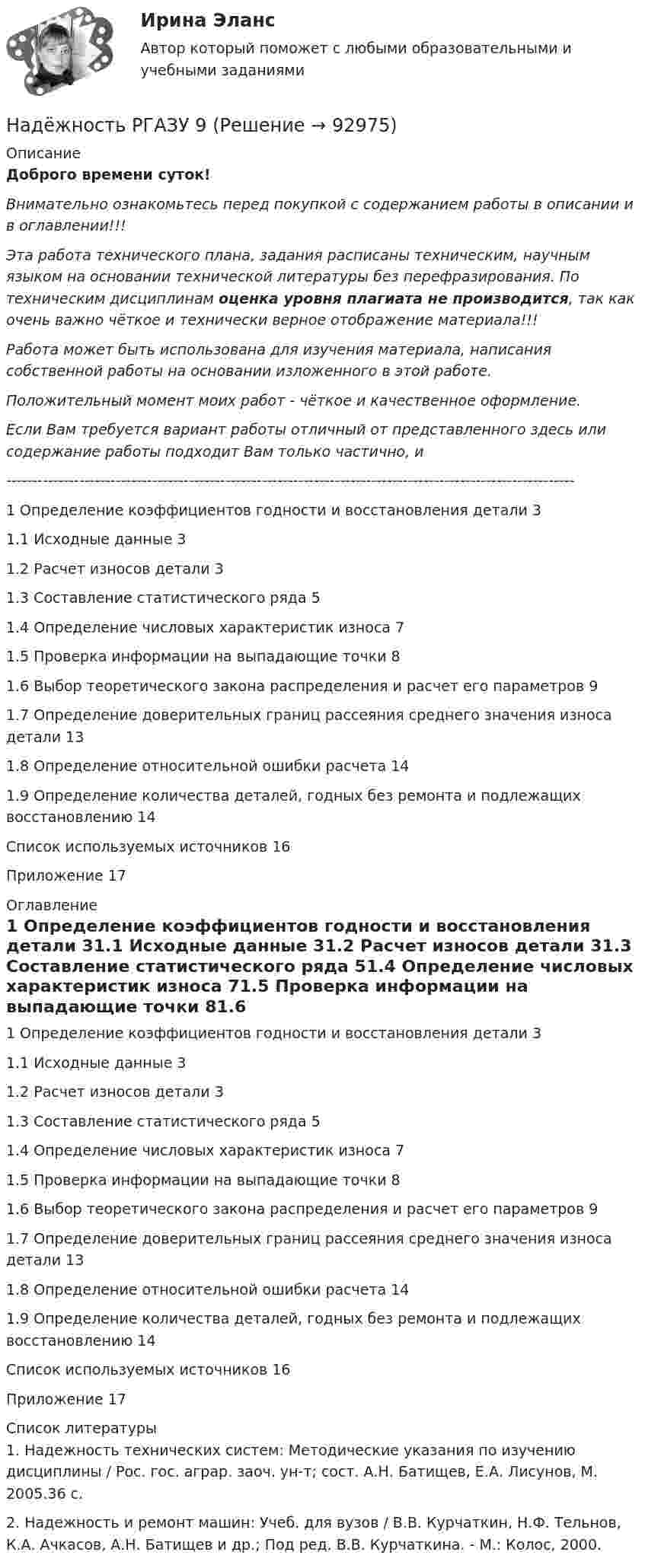      
            Описание
            Доброго времени суток!Внимательно ознакомьтесь перед покупкой с содержанием работы в описании и в оглавлении!!!Эта работа технического плана, задания расписаны техническим, научным языком на основании технической литературы без перефразирования. По техническим дисциплинам оценка уровня плагиата не производится, так как очень важно чёткое и технически верное отображение материала!!!Работа может быть использована для изучения материала, написания собственной работы на основании изложенного в этой работе.Положительный момент моих работ - чёткое и качественное оформление.Если Вам требуется вариант работы отличный от представленного здесь или содержание работы подходит Вам только частично,  и -------------------------------------------------------------------------------------------------------------1 Определение коэффициентов годности и восстановления детали	31.1 Исходные данные	31.2 Расчет износов детали	31.3 Составление статистического ряда	51.4 Определение числовых характеристик износа	71.5 Проверка информации на выпадающие точки	81.6 Выбор теоретического закона распределения и расчет его параметров	91.7 Определение доверительных границ рассеяния среднего значения износа детали	131.8 Определение относительной ошибки расчета	141.9 Определение количества деталей, годных без ремонта и подлежащих восстановлению	14Список используемых источников	16Приложение	17 
            Оглавление
            1 Определение коэффициентов годности и восстановления детали	31.1 Исходные данные	31.2 Расчет износов детали	31.3 Составление статистического ряда	51.4 Определение числовых характеристик износа	71.5 Проверка информации на выпадающие точки	81.6 Выбор теоретического закона распределения и расчет его параметров	91.7 Определение доверительных границ рассеяния среднего значения износа детали	131.8 Определение относительной ошибки расчета	141.9 Определение количества деталей, годных без ремонта и подлежащих восстановлению	14Список используемых источников	16Приложение	17 
            Список литературы
            1. Надежность технических систем: Методические указания по изучению дисциплины / Рос. гос. аграр. заоч. ун-т; сост. А.Н. Батищев, Е.А. Лисунов, М. 2005.36 с.2. Надежность и ремонт машин: Учеб. для вузов / В.В. Курчаткин, Н.Ф. Тельнов, К.А. Ачкасов, А.Н. Батищев и др.; Под ред. В.В. Курчаткина. - М.: Колос, 2000. 
            
            
            Надежность  РГАЗУ 8Надёжность РГАЗУ 9Надежность РГАЗУ в1Надежность РГАЗУ в 2Надежность РГАЗУ Вариант 1Надежность систем теплоэнергоснабжения (ответы на тест Синергия / МТИ / МОИ / МосАП)Надежность систем энергообеспечения предприятий (2).ти (тест с ответами Синергия/МОИ/ МТИ)На двух параллельных горизонтальных шинах, расположенных на расстоянии 10 см друг от друга лежит толстый проводник массой 100 г. Шины подключены к источнику напряжения, по которому идёт ток 12 А. На двух параллельных шинах, расположенных горизонтально на расстоянии 10 см друг от друга, лежит проводник массы 100 г. Шины подключены к источнику тока, и по ним течет ток 10 А. При включении вертикального магнитного поля проводник приходит в равномНа двух шнурах одинаковой длины, равной 0,8 м, подвешены два свинцовых шара массой 0,5 и 1 кг. Шары соприкасаются между собой. Шар меньшей массы отвели в сторону так, что шнур отклонился на угол а = 60° и отпустили. На какую высоту Надежное управление общественными средствами, распределяемыми государством, проверка законности и правильности управления финансами и представления финансовой отчетности - это ... эффективного аудитаНадежность и диагностика гидромашин КР вариант 47, 52, 66Надежность и риски в 6Надежность и риски вариант 2, вариант 9