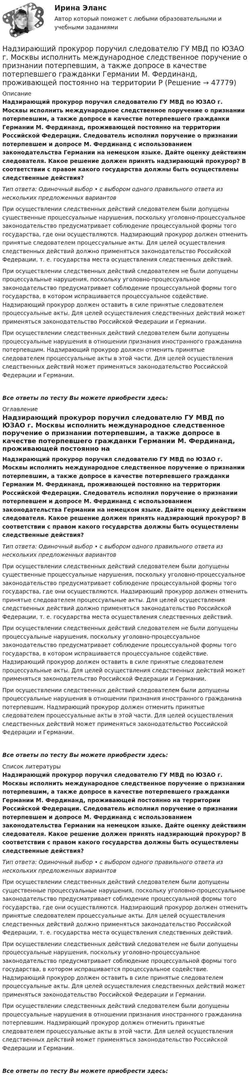      
            Описание
            Надзирающий прокурор поручил следователю ГУ МВД по ЮЗАО г. Москвы исполнить международное следственное поручение о признании потерпевшим, а также допросе в качестве потерпевшего гражданки Германии М. Фердинанд, проживающей постоянно на территории Российской Федерации. Следователь исполнил поручение о признании потерпевшем и допросе М. Фердинанд с использованием законодательства Германии на немецком языке. Дайте оценку действиям следователя. Какое решение должен принять надзирающий прокурор? В соответствии с правом какого государства должны быть осуществлены следственные действия?Тип ответа: Одиночный выбор • с выбором одного правильного ответа из нескольких предложенных вариантовПри осуществлении следственных действий следователем были допущены существенные процессуальные нарушения, поскольку уголовно-процессуальное законодательство предусматривает соблюдение процессуальной формы того государства, где они осуществляются. Надзирающий прокурор должен отменить принятые следователем процессуальные акты. Для целей осуществления следственных действий должно применяться законодательство Российской Федерации, т. е. государства места осуществления следственных действий.При осуществлении следственных действий следователем не были допущены процессуальные нарушения, поскольку уголовно-процессуальное законодательство предусматривает соблюдение процессуальной формы того государства, в котором испрашивается процессуальное содействие. Надзирающий прокурор должен оставить в силе принятые следователем процессуальные акты. Для целей осуществления следственных действий может применяться законодательство Российской Федерации и Германии.При осуществлении следственных действий следователем были допущены процессуальные нарушения в отношении признания иностранного гражданина потерпевшим. Надзирающий прокурор должен отменить принятые следователем процессуальные акты в этой части. Для целей осуществления следственных действий может применяться законодательство Российской Федерации и Германии.Все ответы по тесту Вы можете приобрести здесь:  
            Оглавление
            Надзирающий прокурор поручил следователю ГУ МВД по ЮЗАО г. Москвы исполнить международное следственное поручение о признании потерпевшим, а также допросе в качестве потерпевшего гражданки Германии М. Фердинанд, проживающей постоянно на территории Российской Федерации. Следователь исполнил поручение о признании потерпевшем и допросе М. Фердинанд с использованием законодательства Германии на немецком языке. Дайте оценку действиям следователя. Какое решение должен принять надзирающий прокурор? В соответствии с правом какого государства должны быть осуществлены следственные действия?Тип ответа: Одиночный выбор • с выбором одного правильного ответа из нескольких предложенных вариантовПри осуществлении следственных действий следователем были допущены существенные процессуальные нарушения, поскольку уголовно-процессуальное законодательство предусматривает соблюдение процессуальной формы того государства, где они осуществляются. Надзирающий прокурор должен отменить принятые следователем процессуальные акты. Для целей осуществления следственных действий должно применяться законодательство Российской Федерации, т. е. государства места осуществления следственных действий.При осуществлении следственных действий следователем не были допущены процессуальные нарушения, поскольку уголовно-процессуальное законодательство предусматривает соблюдение процессуальной формы того государства, в котором испрашивается процессуальное содействие. Надзирающий прокурор должен оставить в силе принятые следователем процессуальные акты. Для целей осуществления следственных действий может применяться законодательство Российской Федерации и Германии.При осуществлении следственных действий следователем были допущены процессуальные нарушения в отношении признания иностранного гражданина потерпевшим. Надзирающий прокурор должен отменить принятые следователем процессуальные акты в этой части. Для целей осуществления следственных действий может применяться законодательство Российской Федерации и Германии.Все ответы по тесту Вы можете приобрести здесь:  
            Список литературы
            Надзирающий прокурор поручил следователю ГУ МВД по ЮЗАО г. Москвы исполнить международное следственное поручение о признании потерпевшим, а также допросе в качестве потерпевшего гражданки Германии М. Фердинанд, проживающей постоянно на территории Российской Федерации. Следователь исполнил поручение о признании потерпевшем и допросе М. Фердинанд с использованием законодательства Германии на немецком языке. Дайте оценку действиям следователя. Какое решение должен принять надзирающий прокурор? В соответствии с правом какого государства должны быть осуществлены следственные действия?Тип ответа: Одиночный выбор • с выбором одного правильного ответа из нескольких предложенных вариантовПри осуществлении следственных действий следователем были допущены существенные процессуальные нарушения, поскольку уголовно-процессуальное законодательство предусматривает соблюдение процессуальной формы того государства, где они осуществляются. Надзирающий прокурор должен отменить принятые следователем процессуальные акты. Для целей осуществления следственных действий должно применяться законодательство Российской Федерации, т. е. государства места осуществления следственных действий.При осуществлении следственных действий следователем не были допущены процессуальные нарушения, поскольку уголовно-процессуальное законодательство предусматривает соблюдение процессуальной формы того государства, в котором испрашивается процессуальное содействие. Надзирающий прокурор должен оставить в силе принятые следователем процессуальные акты. Для целей осуществления следственных действий может применяться законодательство Российской Федерации и Германии.При осуществлении следственных действий следователем были допущены процессуальные нарушения в отношении признания иностранного гражданина потерпевшим. Надзирающий прокурор должен отменить принятые следователем процессуальные акты в этой части. Для целей осуществления следственных действий может применяться законодательство Российской Федерации и Германии.Все ответы по тесту Вы можете приобрести здесь: 
            
            
            Надежность технических систем и техногенный риск. Практическое задание (1-9). Росдистант. ТГУ. Вариант 5 + 10Надзирающий прокурор поручил следователю ГУ МВД по ЮЗАО г. Москвы исполнить международное следственное поручение о признании потерпевшим, а также допросе в качестве потерпевшего гражданки Германии М. Фердинанд, проживающей постоянно на территории Рнадзор и контрольНадзор и контроль в сфере безопасности. Итоговый тест [Росдистант]Надзор и контроль в сфере безопасности (итоговый тест с ответами) 95%Надзор и контроль в сфере безопасности (ответы к тестам по темам 1-8)Надзор и контроль в сфере безопасности. Практические задания (1-9). Вариант 5 [Росдистант]Надежность систем энергообеспечения предприятий (2).ти (тест с ответами Синергия/МОИ/ МТИ)Надежность систем энергообеспечения предприятий.ти (тест с ответами Синергия/МОИ/ МТИ /МОСАП)Надежность технических систем и техногенный рисНадежность технических систем и техногенный рискНАДЕЖНОСТЬ ТЕХНИЧЕСКИХ СИСТЕМ И ТЕХНОГЕННЫЙ РИСКНадежность технических систем и техногенный риск. Практические вариант 13/7. РОСДИСТАНТНадежность технических систем и техногенный риск, Практические задания №1-9 по ВКС вариант 7/4