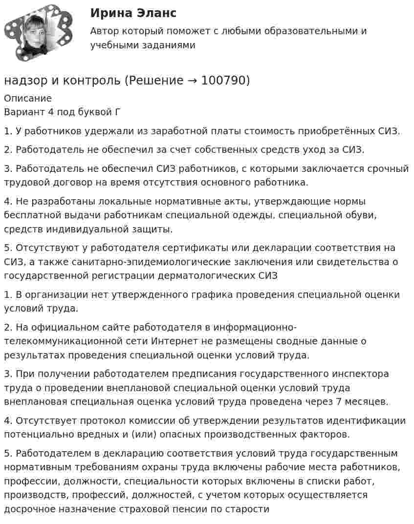     
            Описание
            Вариант 4 под буквой Г1.   У работников удержали из заработной платы стоимость приобретённых СИЗ.2.   Работодатель не обеспечил за счет собственных средств уход за СИЗ.3.   Работодатель не обеспечил СИЗ работников, с которыми заключается срочный трудовой договор на время отсутствия основного работника.4.   Не разработаны локальные нормативные акты, утверждающие нормы бесплатной выдачи работникам специальной одежды, специальной обуви, средств индивидуальной защиты.5.   Отсутствуют у работодателя сертификаты или декларации соответствия на СИЗ, а также санитарно-эпидемиологические заключения или свидетельства о государственной регистрации дерматологических СИЗ1.   В организации нет утвержденного графика проведения специальной оценки условий труда.2.   На официальном сайте работодателя в информационно-телекоммуникационной сети Интернет не размещены сводные данные о результатах проведения специальной оценки условий труда.3.   При получении работодателем предписания государственного инспектора труда о проведении внеплановой специальной оценки условий труда внеплановая специальная оценка условий труда проведена через 7 месяцев.4.    Отсутствует протокол комиссии об утверждении результатов идентификации потенциально вредных и (или) опасных производственных факторов.5.    Работодателем в декларацию соответствия условий труда государственным нормативным требованиям охраны труда включены рабочие места работников, профессии, должности, специальности которых включены в списки работ, производств, профессий, должностей, с учетом которых осуществляется досрочное назначение страховой пенсии по старости   
            
            
            Надзирающий прокурор поручил следователю ГУ МВД по ЮЗАО г. Москвы исполнить международное следственное поручение о признании потерпевшим, а также допросе в качестве потерпевшего гражданки Германии М. Фердинанд, проживающей постоянно на территории Рнадзор и контрольНадзор и контроль в сфере безопасности. Итоговый тест [Росдистант]Надзор и контроль в сфере безопасности (итоговый тест с ответами) 95%Надзор и контроль в сфере безопасности (ответы к тестам по темам 1-8)Надзор и контроль в сфере безопасности. Практические задания (1-9). Вариант 5 [Росдистант]Надзор и контроль в сфере безопасности РОСДИСТАНТНадежность систем энергообеспечения предприятий.ти (тест с ответами Синергия/МОИ/ МТИ /МОСАП)Надежность технических систем и техногенный рисНадежность технических систем и техногенный рискНАДЕЖНОСТЬ ТЕХНИЧЕСКИХ СИСТЕМ И ТЕХНОГЕННЫЙ РИСКНадежность технических систем и техногенный риск. Практические вариант 13/7. РОСДИСТАНТНадежность технических систем и техногенный риск, Практические задания №1-9 по ВКС вариант 7/4Надежность технических систем и техногенный риск. Практические задания ВКС №1-9; Вариант №20,10 