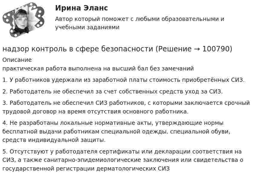     
            Описание
            практическая работа выполнена на высший бал без замечаний  1.   У работников удержали из заработной платы стоимость приобретённых СИЗ.2.   Работодатель не обеспечил за счет собственных средств уход за СИЗ.3.   Работодатель не обеспечил СИЗ работников, с которыми заключается срочный трудовой договор на время отсутствия основного работника.4.   Не разработаны локальные нормативные акты, утверждающие нормы бесплатной выдачи работникам специальной одежды, специальной обуви, средств индивидуальной защиты.5.   Отсутствуют у работодателя сертификаты или декларации соответствия на СИЗ, а также санитарно-эпидемиологические заключения или свидетельства о государственной регистрации дерматологических СИЗ   
            
            
            Надзор и контроль в сфере безопасности РОСДИСТАНТнадзор контроль в сфере безопасностиНадзорные жалоба, представление на судебные акты подаются в Верховный Суд РФ в срок, не превышающий … со дня их вступления в законную силуНа диаграмме V - T изображен процесс, который произошел с идеальным газом при постоянном давлении и постоянном объеме. Как при этом изменилась масса газа? (Во сколько раз увеличилась или уменьшилась?)На диафрагму с круглым отверстием радиусом r = 1 мм падает нормально параллельный пучок света длиной волны  0,5 мкм. На пути лучей, прошедших через отверстие, помещают экран. Определить максимальное расстояние bмах от центра отверстия до экранаНа диск массой m1 и радиусом R намотана нить, к концу которой подвешен груз массой m2. Груз падает с высоты h, раскручивая диск. Нить считать невесомой и нерастяжимой. Сопротивлением воздуха пренебречь. На дискотеке Чебуков, накурившись марихуаны, стал приставать к Леликовой, предлагая ей немедленно вступить с ним в половую связь. Леликова отказалась.Надежность технических систем и техногенный риск. Практические задания ВКС №1-9; Вариант №20,10 Надежность технических систем и техногенный риск. Практическое задание (1-9). Росдистант. ТГУ. Вариант 5 + 10Надзирающий прокурор поручил следователю ГУ МВД по ЮЗАО г. Москвы исполнить международное следственное поручение о признании потерпевшим, а также допросе в качестве потерпевшего гражданки Германии М. Фердинанд, проживающей постоянно на территории Рнадзор и контрольНадзор и контроль в сфере безопасности. Итоговый тест [Росдистант]Надзор и контроль в сфере безопасности (итоговый тест с ответами) 95%Надзор и контроль в сфере безопасности (ответы к тестам по темам 1-8)