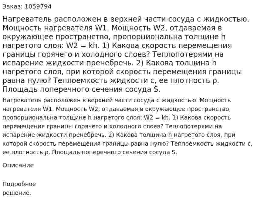 Нагреватель расположен в верхней части сосуда с жидкостью. Мощность нагревателя W1. Мощность W2, отдаваемая в окружающее пространство, пропорциональна толщине h нагретого слоя: W2 = kh. 1) Какова скорость перемещения границы горячего и холодного слоев? Теплопотерями на испарение жидкости пренебречь. 2) Какова толщина h нагретого слоя, при которой скорость перемещения границы равна нулю? Теплоемкость жидкости c, ее плотность ρ. Площадь поперечного сечения сосуда S. 