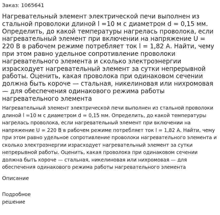 Нагревательный элемент электрической печи выполнен из стальной проволоки длиной l =10 м с диаметром d = 0,15 мм. 	Определить, до какой температуры нагрелась проволока, если нагревательный элемент при включении на напряжение U = 220 В в рабочем режиме потребляет ток l = 1,82 А. Найти, чему при этом равно удельное сопротивление проволоки нагревательного элемента и сколько электроэнергии израсходует нагревательный элемент за сутки непрерывной работы. Оценить, какая проволока при одинаковом сечении должна быть короче — стальная, никелиновая или нихромовая — для обеспечения одинакового режима работы нагревательного элемента 