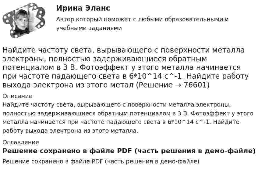    
            Описание
            Найдите частоту света, вырывающего с поверхности металла электроны, полностью задерживающиеся обратным потенциалом в 3 В. Фотоэффект у этого металла начинается при частоте падающего света в 6*10^14 c^-1. Найдите работу выхода электрона из этого металла. 
            Оглавление
            Решение сохранено в файле PDF (часть решения в демо-файле)  
            
            
            Найдите частные производные функции двух переменных z = xe^y + ye^xНайдите частоту света, вырывающего с поверхности металла электроны, полностью задерживающиеся обратным потенциалом в 3 В. Фотоэффект у этого металла начинается при частоте падающего света в 6*10^14 c^-1. Найдите работу выхода электрона из этого металНайдите число молекул газа, находящегося в сосуде объёмом 0,6 л при нормальных условиях.Найдите энергию электростатического поля, заключенную в пространстве вокруг металлического шарика радиуса R, заряженного зарядом q.Найти Ln(2-2i)Найти Ln(3-2i)Найти амплитуду A и начальную фазу j гармонического колебания, полученного от сложения одинаково направленных колебаний, заданных уравнениями  X1 = 0,02 · sin(5p · t + p/2) м и X2 = 0,03 · sin(5p · t + p/4) м.Найдите сумму A+B двоичных чисел A=100000111100 и B=1001000010011 Найдите сумму A+B двоичных чисел A=110001001011110 и B=11110010001.Найдите сумму X+Y шестнадцатеричных чисел X=D2E и Y=2446Найдите сумму всех натуральных n>12 таких, что 1^3+2^3+3^3+...+n^3=a(n+5)+17, где a -- натуральное число.Найдите температуру углекислого газа, если средняя энергия вращательного движения одной молекулы равна 1,6∙10-20 Дж.Найдите точку перегиба кривой y = -x³ + 6x² - 15x + 10 Найдите удельные cv и cp и молярные Cv и Cp теплоёмкости азота и гелия.