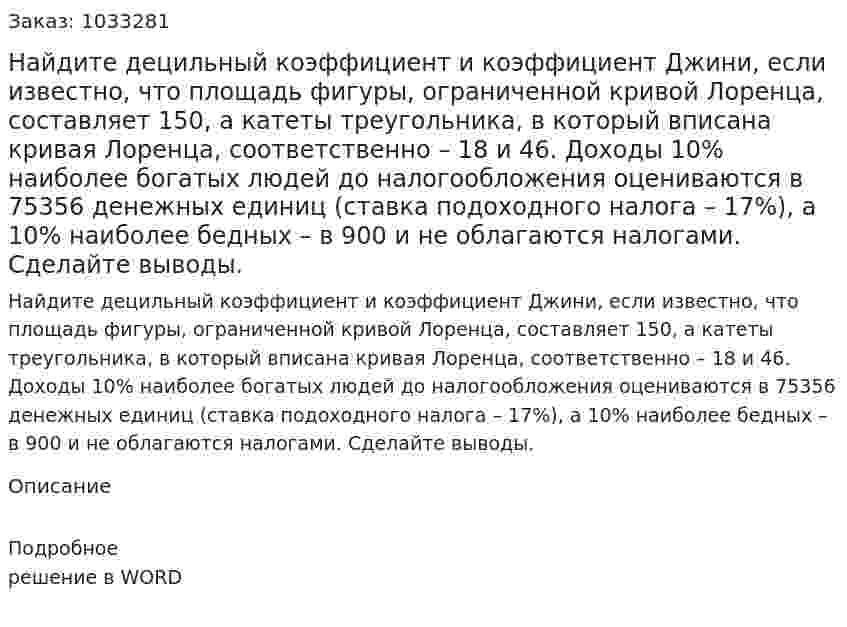 Найдите децильный коэффициент и коэффициент Джини, если известно, что площадь фигуры, ограниченной кривой Лоренца, составляет 150, а катеты треугольника, в который вписана кривая Лоренца, соответственно – 18 и 46. Доходы 10% наиболее богатых людей до налогообложения оцениваются в 75356 денежных единиц (ставка подоходного налога – 17%), а 10% наиболее бедных – в 900 и не облагаются налогами. Сделайте выводы. 