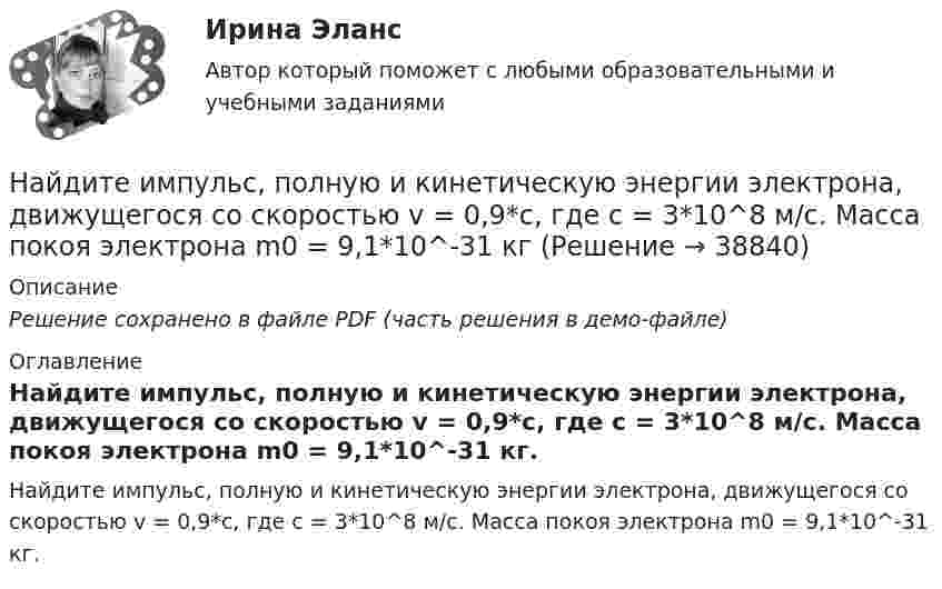     
          Описание
          Решение сохранено в файле PDF (часть решения в демо-файле) 
          Оглавление
          Найдите импульс, полную и кинетическую энергии электрона, движущегося со скоростью v = 0,9*с, где c = 3*10^8 м/с. Масса покоя электрона m0 = 9,1*10^-31 кг. 
            
            
            Найдите изменение энтропии при превращении 10 г льда при – 20 °C в пар при 100 °C.Найдите импульс, полную и кинетическую энергии электрона, движущегося со скоростью v = 0,9*с, где c = 3*10^8 м/с. Масса покоя электрона m0 = 9,1*10^-31 кг Найдите кинетическую энергию протона, движущегося по дуге окружности радиусом 60 см в магнитном поле, магнитная индукция которого равна 0,80 Тл.Найдите кинетическую энергию электрона в трубке кинескопа, если ускоряющая разность потенциалов равна 5 кВ.Найдите количество пар ненулевых целых решений (x,y) таких, что НОД(x^5+y,y^5+x)=x^2+y^2.Найдите количество теплоты, которая выделится на однородном участке цепи, имеющем сопротивление 120 Ом, если ток в течение 5 с равномерно увеличивать от 0 до 10 А.Найдите количество целых чисел c таких, что уравнение ||20|x|-x^2|-c|=21 имеет 12 различных решений. Найдите значение действительной и мнимой частей функцииНайдите изменение DS энтропии при изобарическом расширении азота массой m = 4 г от объёма V1 = 5 л до объёма V2 = 9 л.Найдите изменение высоты   , соответствующее изменению давления на    Па вблизи поверхности Земли, где температура    и давление    кПа.Найдите изменение энергии конденсатора, подключенного к источнику постоянного напряжения, после увеличения расстояния между пластинами в 5 раз. Начальная энергия конденсатора 5·10-4 Дж.	Найдите изменение энтропии DS и количество теплоты Q, переданное азоту массой m = 4 г, находящемуся при нормальных условиях. В результате изобарического расширения объём газа изменяется от V1 = 5 л до V2 = 9 л.Найдите изменение энтропии S при изотермическом расширении массы  m=6 г водорода от давления p1 = 100 кПа до давления  p2 = 50 кПаНайдите изменение энтропии при изобарическом расширении 8 г гелия от объёма V1 = 10 л до объёма V2 = 25 л.