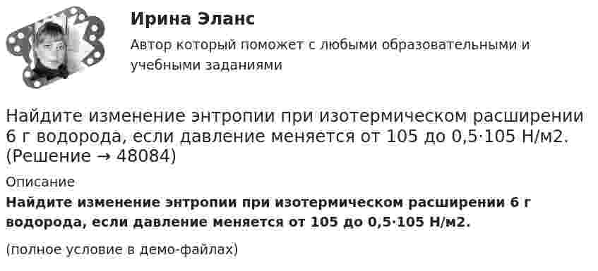     
            Описание
            Найдите изменение энтропии при изотермическом расширении 6 г водорода, если давление меняется от 105 до 0,5·105 Н/м2.(полное условие в демо-файлах)  
            
            
            Найдите изменение энтропии при изобарическом расширении 8 г гелия от объёма V1 = 10 л до объёма V2 = 25 л.Найдите изменение энтропии при изотермическом расширении 6 г водорода, если давление меняется от 105 до 0,5·105 Н/м2.Найдите изменение энтропии при превращении 10 г льда при – 20 °C в пар при 100 °C.Найдите импульс, полную и кинетическую энергии электрона, движущегося со скоростью v = 0,9*с, где c = 3*10^8 м/с. Масса покоя электрона m0 = 9,1*10^-31 кг Найдите кинетическую энергию протона, движущегося по дуге окружности радиусом 60 см в магнитном поле, магнитная индукция которого равна 0,80 Тл.Найдите кинетическую энергию электрона в трубке кинескопа, если ускоряющая разность потенциалов равна 5 кВ.Найдите количество пар ненулевых целых решений (x,y) таких, что НОД(x^5+y,y^5+x)=x^2+y^2.Найдите значение выражения при а=2Найдите значение действительной и мнимой частей функцииНайдите значение действительной и мнимой частей функцииНайдите изменение DS энтропии при изобарическом расширении азота массой m = 4 г от объёма V1 = 5 л до объёма V2 = 9 л.Найдите изменение высоты   , соответствующее изменению давления на    Па вблизи поверхности Земли, где температура    и давление    кПа.Найдите изменение энергии конденсатора, подключенного к источнику постоянного напряжения, после увеличения расстояния между пластинами в 5 раз. Начальная энергия конденсатора 5·10-4 Дж.	Найдите изменение энтропии DS и количество теплоты Q, переданное азоту массой m = 4 г, находящемуся при нормальных условиях. В результате изобарического расширения объём газа изменяется от V1 = 5 л до V2 = 9 л.