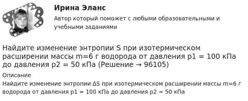      
            Описание
            Найдите изменение энтропии ΔS при изотермическом расширении массы m=6 г водорода от давления p1 = 100 кПа до давления  p2 = 50 кПа   
            
            
            	Найдите изменение энтропии DS и количество теплоты Q, переданное азоту массой m = 4 г, находящемуся при нормальных условиях. В результате изобарического расширения объём газа изменяется от V1 = 5 л до V2 = 9 л.Найдите изменение энтропии S при изотермическом расширении массы  m=6 г водорода от давления p1 = 100 кПа до давления  p2 = 50 кПаНайдите изменение энтропии при изобарическом расширении 8 г гелия от объёма V1 = 10 л до объёма V2 = 25 л.Найдите изменение энтропии при изотермическом расширении 6 г водорода, если давление меняется от 105 до 0,5·105 Н/м2.Найдите изменение энтропии при превращении 10 г льда при – 20 °C в пар при 100 °C.Найдите импульс, полную и кинетическую энергии электрона, движущегося со скоростью v = 0,9*с, где c = 3*10^8 м/с. Масса покоя электрона m0 = 9,1*10^-31 кг Найдите кинетическую энергию протона, движущегося по дуге окружности радиусом 60 см в магнитном поле, магнитная индукция которого равна 0,80 Тл.Найдите зависимость среднего числа столкновений молекулы идеального газа в 1 с от температуры Т при изохорном процессе. Найдите затраты на материалы, использованные в течение года.Найдите значение выражения при а=2Найдите значение действительной и мнимой частей функцииНайдите значение действительной и мнимой частей функцииНайдите изменение DS энтропии при изобарическом расширении азота массой m = 4 г от объёма V1 = 5 л до объёма V2 = 9 л.Найдите изменение высоты   , соответствующее изменению давления на    Па вблизи поверхности Земли, где температура    и давление    кПа.
