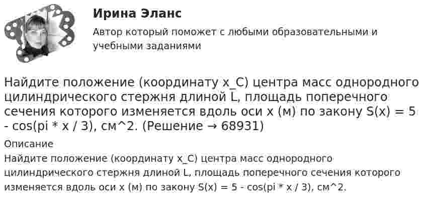      
            Описание
            Найдите положение (координату x_C) центра масс однородного цилиндрического стержня длиной L, площадь поперечного сечения которого изменяется вдоль оси x (м) по закону S(x) = 5 - cos(pi * x / 3), см^2.   
            
            
            Найдите полное сопротивление R показанной на рисунке цепи, если:  R1 = R2 = R5 = R6 = 3 Ом,  R4 = 24 Ом,  R3 = 20 Ом.Найдите положение (координату x_C) центра масс однородного цилиндрического стержня длиной L, площадь поперечного сечения которого изменяется вдоль оси x (м) по закону S(x) = 5 - cos(pi * x / 3), см^2.Найдите потенциал шара с радиусом 11 см, если на расстоянии 19 см от его поверхности потенциал электрического поля составляет 7.6 В.Найдите потенциал шара с радиусом 78 см, если на расстоянии 33 см от его поверхности потенциал электрического поля составляет 2.8 В.Найдите правильный вариант ответа Вопрос № 2. Компания ЗАО «Авто-Гарант» осуществляет добровольное страхование транспортных средств. 25 декабря 2012 г. компания ОАО «Супер-Энерджи» приобрела и оплатила полис на страховое обслуживание принадлежащих компании легковых автомобилей на 2013 г. стоимостью 240 000 руб. ОАО «Супер-Энерджи» предоставляет финансовую отчётность ежеквартально.Найдите предел lim (1 - cos8x) / x², x⟶0Найдите предел lim (x / (x + 1))^x, x⟶∞  Найдите отношение энергии магнитного поля колебательного контура к энергии его электрического поля для момента времени t = 3T/8.Найдите плотность азота при температуре Т = 800 К и давлении p = 1 МПа.Найдите плотность воздуха у поверхности Земли и на высоте h = 4 км от поверхности Земли. Температуру воздуха считать постоянной и равной 0 С. Давление воздуха у поверхности Земли p0 = 100 кПа.Найдите площадь параллелограмма, построенного на векторах: a¯¯¯=(28,−7,−7) b¯¯=(0,3,−3)Найдите площадь фигуры, ограниченной линиями y = 3√x , x = -1 , y = 0 Найдите площадь фигуры, ограниченной прямыми y = 4x, x = 4 и осью OxНайдите по закону движения S(t)=t2–4t+3 начальное в момент t0=0 и конечное в момент t1=6 положения точки и пройденный за этот интервал времени путь F.  Ответы дайте с точностью до целого значения.