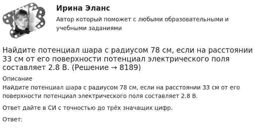     
          Описание
          Найдите потенциал шара с радиусом 78 см, если на расстоянии 33 см от его поверхности потенциал электрического поля составляет 2.8 В.Ответ дайте в СИ с точностью до трёх значащих цифр.Ответ:   
            
            
            Найдите потенциал шара с радиусом 11 см, если на расстоянии 19 см от его поверхности потенциал электрического поля составляет 7.6 В.Найдите потенциал шара с радиусом 78 см, если на расстоянии 33 см от его поверхности потенциал электрического поля составляет 2.8 В.Найдите правильный вариант ответа Вопрос № 2. Компания ЗАО «Авто-Гарант» осуществляет добровольное страхование транспортных средств. 25 декабря 2012 г. компания ОАО «Супер-Энерджи» приобрела и оплатила полис на страховое обслуживание принадлежащих компании легковых автомобилей на 2013 г. стоимостью 240 000 руб. ОАО «Супер-Энерджи» предоставляет финансовую отчётность ежеквартально.Найдите предел lim (1 - cos8x) / x², x⟶0Найдите предел lim (x / (x + 1))^x, x⟶∞  Найдите пропущенные данные.   Таблица – Затраты предприятия, тыс. рубНайдите работу, которую нужно совершить, чтобы перенести точечный заряд q = 42нКл из точки, находящейся на расстоянии а =1 м, в точку, находящуюся на расстоянии b = 1,5 см от поверхности шара радиусом R = 2,3 см с поверхностной плотностью зарядаНайдите плотность воздуха у поверхности Земли и на высоте h = 4 км от поверхности Земли. Температуру воздуха считать постоянной и равной 0 С. Давление воздуха у поверхности Земли p0 = 100 кПа.Найдите площадь параллелограмма, построенного на векторах: a¯¯¯=(28,−7,−7) b¯¯=(0,3,−3)Найдите площадь фигуры, ограниченной линиями y = 3√x , x = -1 , y = 0 Найдите площадь фигуры, ограниченной прямыми y = 4x, x = 4 и осью OxНайдите по закону движения S(t)=t2–4t+3 начальное в момент t0=0 и конечное в момент t1=6 положения точки и пройденный за этот интервал времени путь F.  Ответы дайте с точностью до целого значения.Найдите показатель адиабаты для смеси газов, содержащей гелий массой m1 = 10 г и водород массой m2 = 4 г.Найдите полное сопротивление R показанной на рисунке цепи, если:  R1 = R2 = R5 = R6 = 3 Ом,  R4 = 24 Ом,  R3 = 20 Ом.