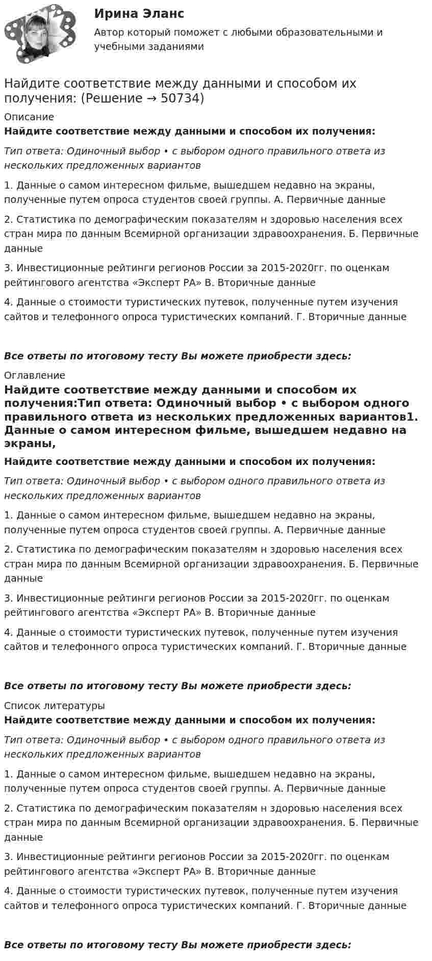     
            Описание
            Найдите соответствие между данными и способом их получения:Тип ответа: Одиночный выбор • с выбором одного правильного ответа из нескольких предложенных вариантов1. Данные о самом интересном фильме, вышедшем недавно на экраны, полученные путем опроса студентов своей группы.	А. Первичные данные	2. Статистика по демографическим показателям н здоровью населения всех стран мира по данным Всемирной организации здравоохранения.	Б. Первичные данные3. Инвестиционные рейтинги регионов России за 2015-2020гг. по оценкам рейтингового агентства «Эксперт РА»	В. Вторичные данные4. Данные о стоимости туристических путевок, полученные путем изучения сайтов и телефонного опроса туристических компаний.	Г. Вторичные данныеВсе ответы по итоговому тесту Вы можете приобрести здесь:  
            Оглавление
            Найдите соответствие между данными и способом их получения:Тип ответа: Одиночный выбор • с выбором одного правильного ответа из нескольких предложенных вариантов1. Данные о самом интересном фильме, вышедшем недавно на экраны, полученные путем опроса студентов своей группы.	А. Первичные данные	2. Статистика по демографическим показателям н здоровью населения всех стран мира по данным Всемирной организации здравоохранения.	Б. Первичные данные3. Инвестиционные рейтинги регионов России за 2015-2020гг. по оценкам рейтингового агентства «Эксперт РА»	В. Вторичные данные4. Данные о стоимости туристических путевок, полученные путем изучения сайтов и телефонного опроса туристических компаний.	Г. Вторичные данныеВсе ответы по итоговому тесту Вы можете приобрести здесь:  
            Список литературы
            Найдите соответствие между данными и способом их получения:Тип ответа: Одиночный выбор • с выбором одного правильного ответа из нескольких предложенных вариантов1. Данные о самом интересном фильме, вышедшем недавно на экраны, полученные путем опроса студентов своей группы.	А. Первичные данные	2. Статистика по демографическим показателям н здоровью населения всех стран мира по данным Всемирной организации здравоохранения.	Б. Первичные данные3. Инвестиционные рейтинги регионов России за 2015-2020гг. по оценкам рейтингового агентства «Эксперт РА»	В. Вторичные данные4. Данные о стоимости туристических путевок, полученные путем изучения сайтов и телефонного опроса туристических компаний.	Г. Вторичные данныеВсе ответы по итоговому тесту Вы можете приобрести здесь: 
            
            
            Найдите соответствие между видом показателя динамики и его практическим применениемНайдите соответствие между данными и способом их получения:Найдите соответствие между значением коэффициентом связи и степенью тесноты связиНайдите соответствие между перечисленными горными породами и их возможными текстурамиНайдите соответствие между рядом динамики и его классификациейНайдите соответствие отраслей экономики и критических факторов успеха:Найдите среднюю длину свободного пробега  молекулы азота в сосуде объёмом V = 5 л. Масса газа m = 0,5 г.Найдите решение задачи Коши: y''−6y'+9y=e3xx5,y(1)=e312,y'(1)=e3.Найдите русский эквивалент английского глагола:  look back  look forward to  look down  look ahead  look for  look afterНайдите силу тяги, развиваемую мотором автомобиля, движущегося в гору с ускорением 1 м/с2. Уклон горы равен 1 м на каждые 25 метров пути. Вес автомобиля 9,8•103 Н. Коэффициент трения равен 0,1.Найдите скорость, при которой релятивистский импульс частицы в 2 раза превышает ее классический ньютоновский импульс.Найдите скорость распространения электромагнитной волны (в м/с) в изотропной диэлектрической среде с относительными диэлектрической проницаемостью 9 и магнитной проницаемостью 1Найдите слова, относящиеся к курсу «Теория и методика инклюзивного образования».Найдите собственную длину стержня, если в лабораторной системе отсчета его скорость  v = с/2, длина l0 = 1 м и угол между ним и направлением движения f = 45 град., c = 3*10^8 м/с. 