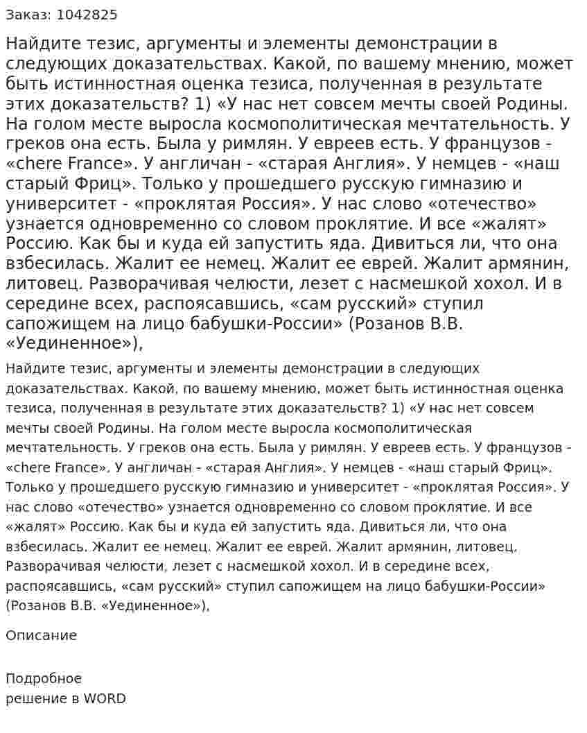 Найдите тезис, аргументы и элементы демонстрации в следующих доказательствах. Какой, по вашему мнению, может быть истинностная оценка тезиса, полученная в результате этих доказательств? 1)	 «У нас нет совсем мечты своей Родины. На голом месте выросла космополитическая мечтательность. У греков она есть. Была у римлян. У евреев есть. У французов - «chere France». У англичан - «старая Англия». У немцев - «наш старый Фриц». Только у прошедшего русскую гимназию и университет - «проклятая Россия». У нас слово «отечество» узнается одновременно со словом проклятие. И все «жалят» Россию. Как бы и куда ей запустить яда. Дивиться ли, что она взбесилась. Жалит ее немец. Жалит ее еврей. Жалит армянин, литовец. Разворачивая челюсти, лезет с насмешкой хохол. И в середине всех, распоясавшись, «сам русский» ступил сапожищем на лицо бабушки-России» (Розанов В.В. «Уединенное»), 