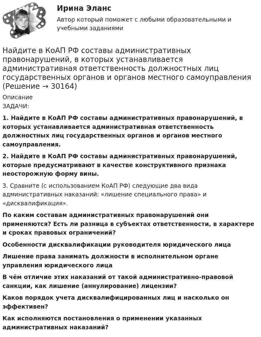      
          Описание
          	ЗАДАЧИ: 1. Найдите в КоАП РФ составы административных правонарушений, в которых устанавливается административная ответственность должностных лиц государственных органов и органов местного самоуправления. 2. Найдите в КоАП РФ составы административных правонарушений, которые предусматривают в качестве конструктивного признака неосторожную форму вины.	3. Сравните (с использованием КоАП РФ) следующие два вида административных наказаний: «лишение специального права» и «дисквалификация».  По каким составам административных правонарушений они применяются? Есть ли разница в субъектах ответственности, в характере и сроках правовых ограничений?  Особенности дисквалификации руководителя юридического лица Лишение права занимать должности в исполнительном органе управления юридического лица В чём отличие этих наказаний от такой административно-правовой санкции, как лишение (аннулирование) лицензии? Каков порядок учета дисквалифицированных лиц и насколько он эффективен?  Как исполняются постановления о применении указанных административных наказаний?  
            
            
            Найдите величину ЭДС самоиндукции в неподвижной катушке, если за 0,2 с энергия магнитного поля равномерно уменьшилась в 4 раза. Индуктивность катушки 0,1 Гн, начальный ток, протекающий через катушку, равен 8 АНайдите в КоАП РФ составы административных правонарушений, в которых устанавливается административная ответственность должностных лиц государственных органов и органов местного самоуправленияНайдите все такие простые числа p, что простыми являются также числа 4p - 1 и 4p + 1.Найдите в филворде имена первых русских князей.Найдите длину вектора c¯¯={15,−30,−10}.Найдите длину вектора c¯¯={4,2,4}.Найдите для электрона, находящегося в атоме водорода на n-й боровской орбите, отношение орбитального магнитного момента к орбитальному механическому моменту.На интервале [0;1]  случайным образом выбираются два числа. Какова вероятность того, что их сумма будет больше 1/3 ? НАИ Эконометрика Варинат 5 В контрольном задании требуется: 1. Найти коэффициенты регрессии методом наименьших квадратовНайдите ∫ (3x - x^2)dxНайдите ∫ lnxdx / xНайдите ∫ √(x)dx / (x + 1)Найдите амплитуду и начальную фазу гармонического колебания, полученного от сложения двух одинаково направленных колебаний, заданных уравнениями  x1 = 0,02 cos(5pt + p/2) (м)  и  x2 = 0,03 cos(5pt + p/4) (м).Найдите вектор напряженности E электрического поля, потенциал которого имеет вид f = ar, где a – постоянный вектор.