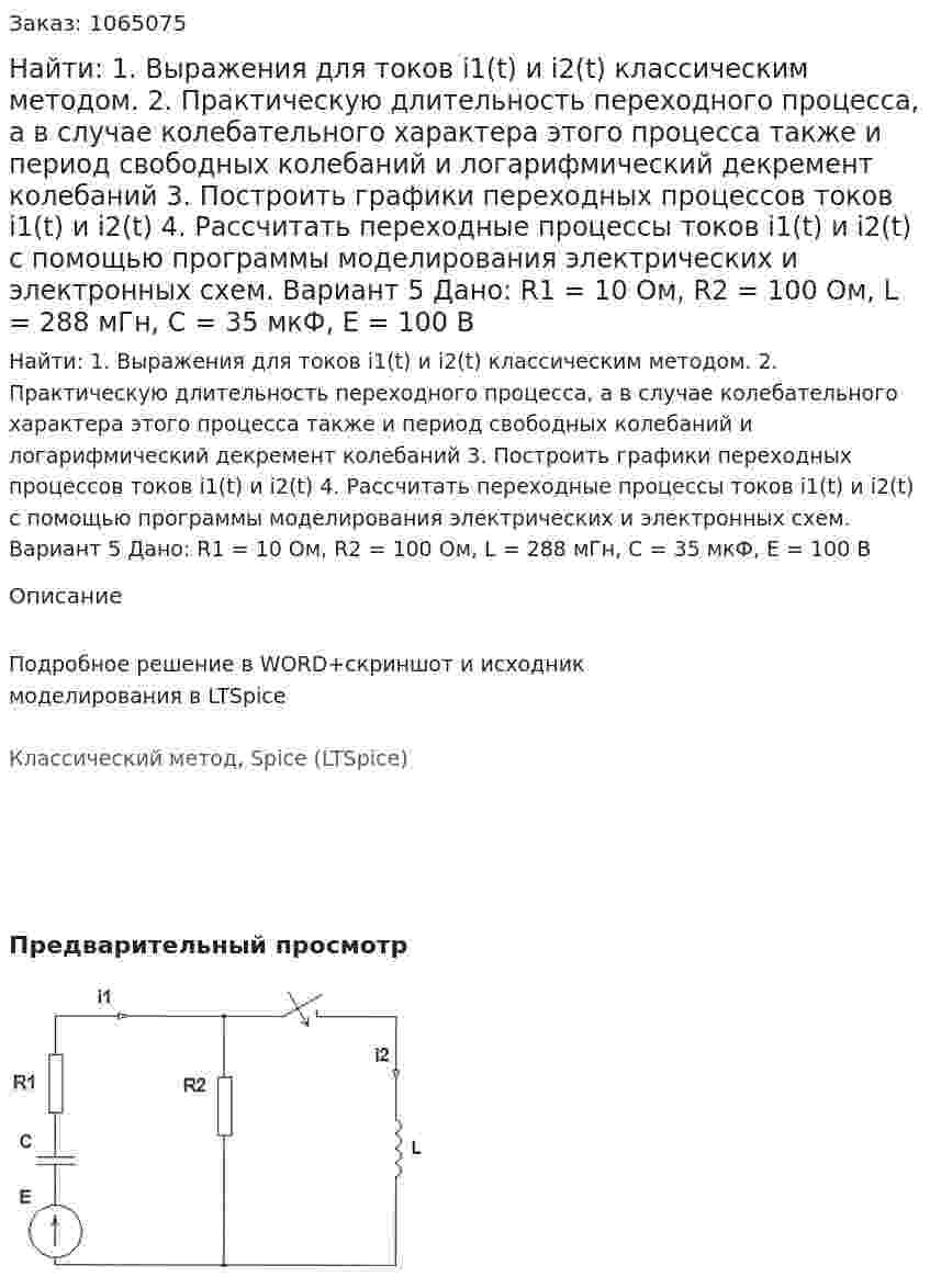 Найти: 1. Выражения для токов i1(t) и i2(t) классическим методом. 2. Практическую длительность переходного процесса, а в случае колебательного характера этого процесса также и период свободных колебаний и логарифмический декремент колебаний 3. Построить графики переходных процессов токов i1(t) и i2(t) 4. Рассчитать переходные процессы токов i1(t) и i2(t) с помощью программы моделирования электрических и электронных схем. Вариант 5 Дано: R1 = 10 Ом, R2 = 100 Ом, L = 288 мГн, C = 35 мкФ, Е = 100 В 
