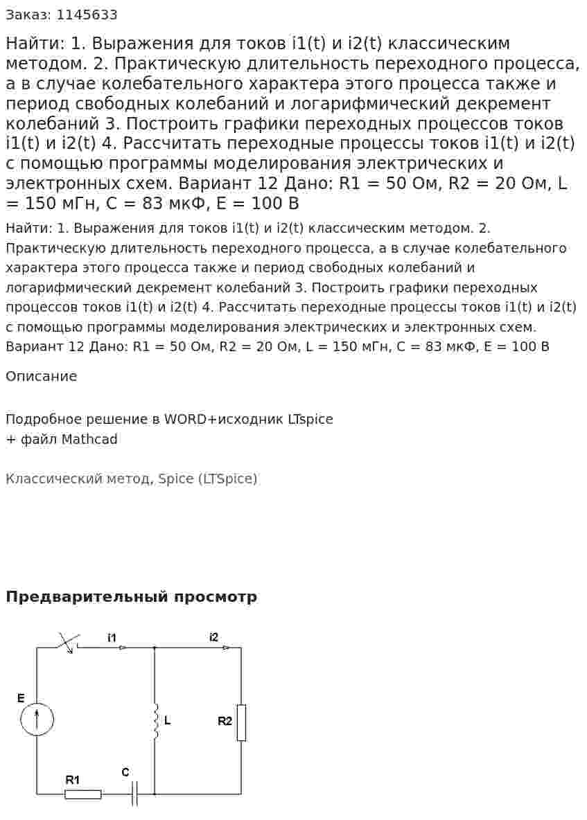 Найти: 1. Выражения для токов i1(t) и i2(t) классическим методом.  2. Практическую длительность переходного процесса, а в случае колебательного характера этого процесса также и период свободных колебаний и логарифмический декремент колебаний 3. Построить графики переходных процессов токов i1(t) и i2(t) 4. Рассчитать переходные процессы токов i1(t) и i2(t) с помощью программы моделирования электрических и электронных схем. Вариант 12 Дано: R1 = 50 Ом, R2 = 20 Ом, L = 150 мГн, C = 83 мкФ, Е = 100 В 