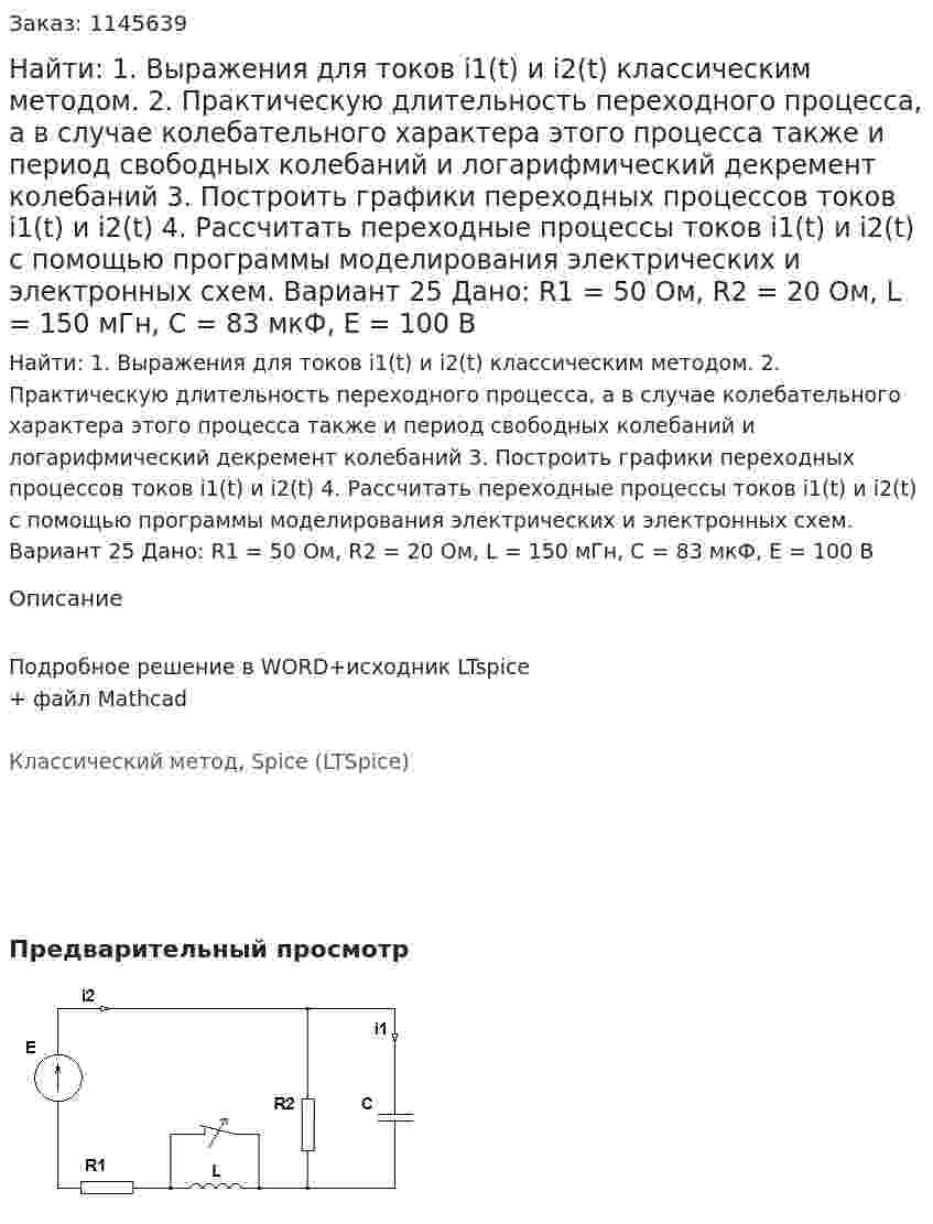 Найти: 1. Выражения для токов i1(t) и i2(t) классическим методом.  2. Практическую длительность переходного процесса, а в случае колебательного характера этого процесса также и период свободных колебаний и логарифмический декремент колебаний 3. Построить графики переходных процессов токов i1(t) и i2(t) 4. Рассчитать переходные процессы токов i1(t) и i2(t) с помощью программы моделирования электрических и электронных схем. Вариант 25 Дано: R1 = 50 Ом, R2 = 20 Ом, L = 150 мГн, C = 83 мкФ, Е = 100 В 