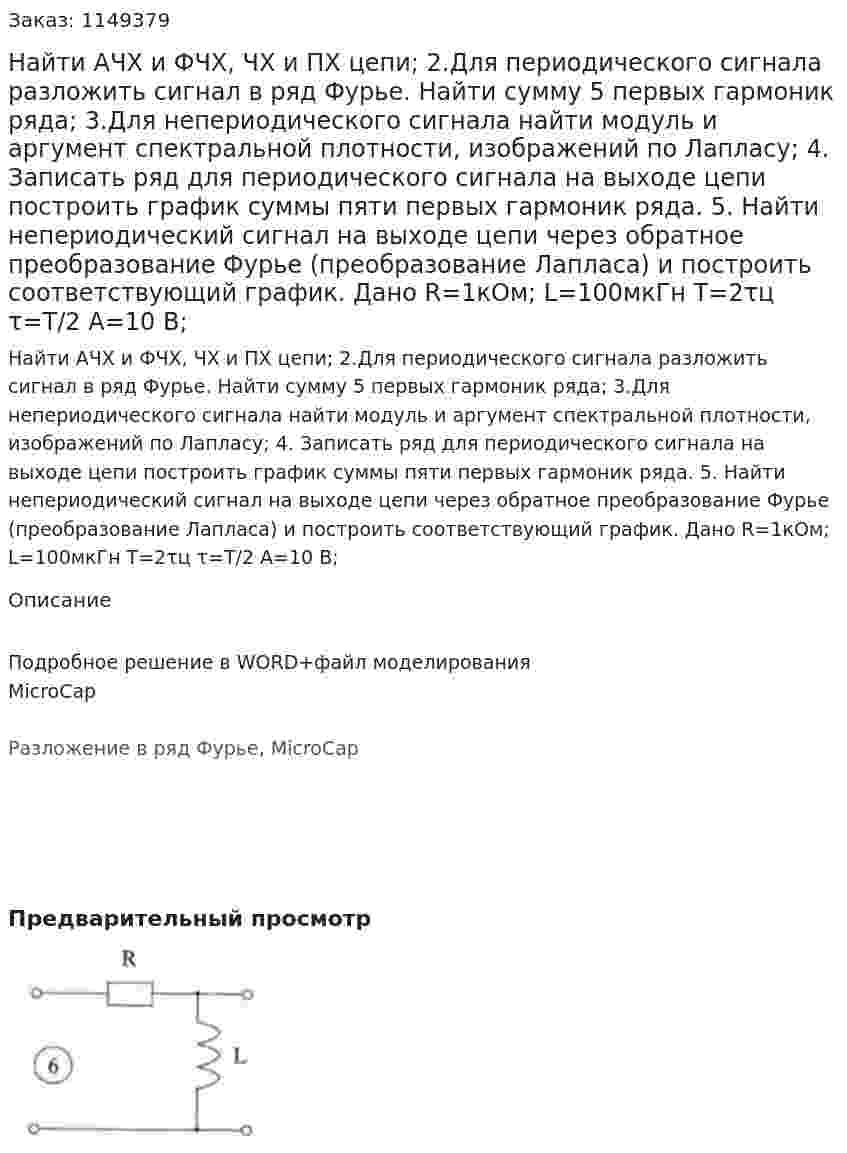 Найти АЧХ и ФЧХ, ЧХ и ПХ цепи; 2.Для периодического сигнала разложить сигнал в ряд Фурье. Найти сумму 5 первых гармоник ряда; 3.Для непериодического сигнала найти модуль и аргумент спектральной плотности, изображений по Лапласу; 4. Записать ряд для периодического сигнала на выходе цепи построить график суммы пяти первых гармоник ряда. 5. Найти непериодический сигнал на выходе цепи через обратное преобразование Фурье (преобразование Лапласа) и построить соответствующий график. Дано R=1кОм; L=100мкГн T=2τц τ=T/2 A=10 В;