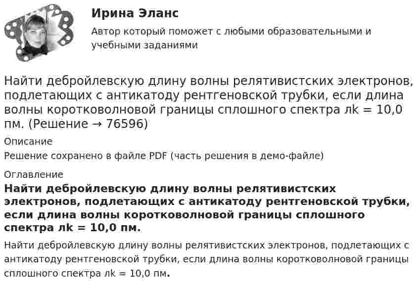     
            Описание
            Решение сохранено в файле PDF (часть решения в демо-файле) 
            Оглавление
            Найти дебройлевскую длину волны релятивистских электронов, подлетающих с антикатоду рентгеновской трубки, если длина волны коротковолновой границы сплошного спектра лk = 10,0 пм.  
            
            
            Найти давление электронного газа в германиевом полупроводнике, если известно, что в объёме V = 1 см3 содержится N = 1015 свободных электронов, движущихся со средней квадратичной скоростью  100 км/с. Масса электрона равна 9 10-31 кг. Найти дебройлевскую длину волны релятивистских электронов, подлетающих с антикатоду рентгеновской трубки, если длина волны коротковолновой границы сплошного спектра лk = 10,0 пм.Найти диаметр d молекул водорода, если для водорода при нормальных условиях длина свободного пробега молекул  = 112 нм.Найти диаметр молекул водорода, если для водорода при нормальных условиях длина свободного пробега  молекул равна l,12·10-5 см.Найти диаметр шарика, содержащего 106 молекул идеального газа при нормальных условиях.Найти длину волны  де Бройля для электронов, прошедших ускоряющую разность потенциалов U=10000 В. Найти длину волны де Бройля для электронов, прошедших ускоряющую разность потенциалов U=1В. Найти, во сколько раз отличается коэффициент диффузии кислорода от коэффициента диффузии гелия, если оба находятся при нормальных условиях.Найти время, в течение которого сила тока в катушке будет равно 99 % от максимального при включении её в цепь питания, если сопротивление катушки 8 Ом, индуктивность 0,5 Гн и внутреннее сопротивление цепи питания 2 Ом.Найти все такие простые числа p, что числа 2p^2-3 и 2p^2+3 простые.Найти выражение для напряженности поля и силы гравитационного взаимодействия между тонкими однородным кольцом, радиусом R и массой M, и материальной точкой массой m, лежащей на высоте h на перпендикуляре к плоскости, восстановленном из центра кольца.Найти главные кривизны, полную и среднюю кривизны, а также главные направления, определить тип точек на торе f(u,v) = ((a+b cos u) cos v,  (a+b cos u) sin v,  b sin u),   a>b>0.Найти годовую доходность, если инвестор на полгода вложил 15 000 рублей, а через полгода получил доход в виде суммы 19 000 рублей (сложный процент)Найти годовую доходность, если инвестор на полгода вложил 35 000 рублей, а через полгода получил доход в виде суммы 38 000 рублей (сложный процент)