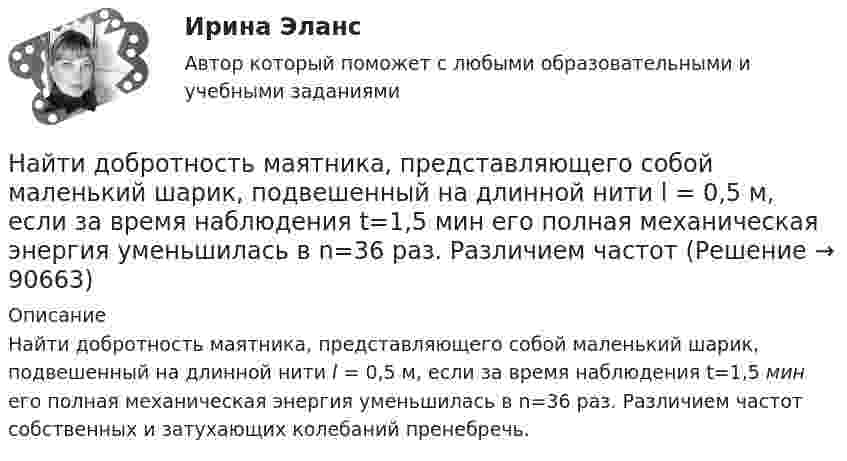      
            Описание
            Найти добротность маятника, представляющего собой маленький шарик, подвешенный на длинной нити l = 0,5 м, если за время наблюдения t=1,5 мин его полная механическая энергия уменьшилась в n=36 раз. Различием частот собственных и затухающих колебаний пренебречь.   
            
            
            Найти добавочное давление внутри мыльного пузыря диаметром d = 5 мм. Какую работу нужно совершить, чтобы выдуть этот пузырь?Найти добротность маятника, представляющего собой маленький шарик, подвешенный на длинной нити l = 0,5 м, если за время наблюдения t=1,5 мин его  полная механическая энергия уменьшилась в  n=36 раз. Различием частот Найти добротность осциллятора, у которого амплитуда смещения уменьшается в h = 2,0 раза через каждые n = 110 периодов колебаний.Найти доходность бескупонной ОФЗ сроком до погашения 1 год, если ее номинал равен 1000 рублей, инвестор купил ее за 950 рублейНайти доходность, если инвестор на 2 года вложил 145 000 рублей, а через год получил доход в виде суммы 168 000 рублей (сложный процент)Найти доходность, если инвестор на 4 года вложил 100 000 рублей, а через год получил доход в виде суммы 147 000 рублейНайти доходность, если инвестор на один год вложил 1 000 000 рублей, а через год получил доход в виде суммы 1 150 000 рублей (сложный процент)Найти диаметр шарика, содержащего 106 молекул идеального газа при нормальных условиях.Найти длину волны  де Бройля для электронов, прошедших ускоряющую разность потенциалов U=10000 В. Найти длину волны де Бройля для электронов, прошедших ускоряющую разность потенциалов U=1В. Найти длину волны де Бройля, соответствующую электрону с энергией 105 эВ.Найти длину волны колебания, период которого равен 10-1 с. Скорость распространения колебаний 3*10 м/с.Найти длину волны света, освещающего установку в опыте Юнга, если при помещении на пути одного из интерферирующих лучей стеклянной пластинки (n = 1,52) толщиной 2 мкм картина интерференции на экране смещается на три светлые полосы.Найти для идеального газа уравнение такого процесса, при котором теплоёмкость газа изменяется с температурой по закону C = a/T , где a = const.