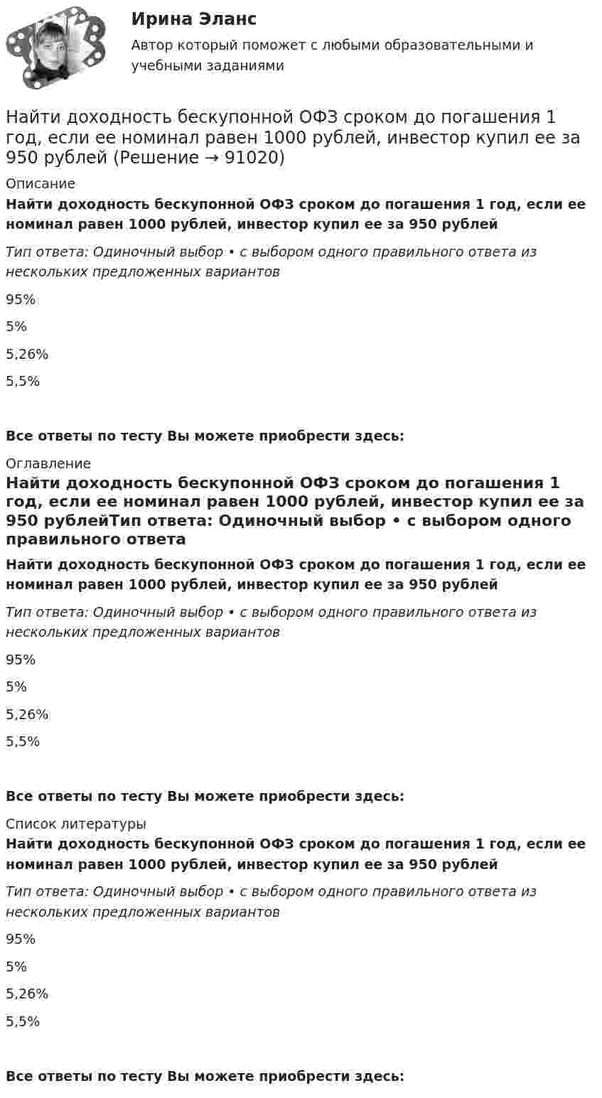     
            Описание
            Найти доходность бескупонной ОФЗ сроком до погашения 1 год, если ее номинал равен 1000 рублей, инвестор купил ее за 950 рублейТип ответа: Одиночный выбор • с выбором одного правильного ответа из нескольких предложенных вариантов95%5%5,26%5,5%Все ответы по тесту Вы можете приобрести здесь:  
            Оглавление
            Найти доходность бескупонной ОФЗ сроком до погашения 1 год, если ее номинал равен 1000 рублей, инвестор купил ее за 950 рублейТип ответа: Одиночный выбор • с выбором одного правильного ответа из нескольких предложенных вариантов95%5%5,26%5,5%Все ответы по тесту Вы можете приобрести здесь:  
            Список литературы
            Найти доходность бескупонной ОФЗ сроком до погашения 1 год, если ее номинал равен 1000 рублей, инвестор купил ее за 950 рублейТип ответа: Одиночный выбор • с выбором одного правильного ответа из нескольких предложенных вариантов95%5%5,26%5,5%Все ответы по тесту Вы можете приобрести здесь:  
            
            
            Найти добротность осциллятора, у которого амплитуда смещения уменьшается в h = 2,0 раза через каждые n = 110 периодов колебаний.Найти доходность бескупонной ОФЗ сроком до погашения 1 год, если ее номинал равен 1000 рублей, инвестор купил ее за 950 рублейНайти доходность, если инвестор на 2 года вложил 145 000 рублей, а через год получил доход в виде суммы 168 000 рублей (сложный процент)Найти доходность, если инвестор на 4 года вложил 100 000 рублей, а через год получил доход в виде суммы 147 000 рублейНайти доходность, если инвестор на один год вложил 1 000 000 рублей, а через год получил доход в виде суммы 1 150 000 рублей (сложный процент)Найти доходность, если инвестор на один год вложил 1 200 000 рублей, а через год получил доход в виде суммы 1 666 000 рублейНайти доходность корпоративной облигации со сроком погашения один год с купоном 50 рублей и номиналом 1000 рублей, инвестор купил ее за 980 рублейНайти длину волны де Бройля для электронов, прошедших ускоряющую разность потенциалов U=1В. Найти длину волны де Бройля, соответствующую электрону с энергией 105 эВ.Найти длину волны колебания, период которого равен 10-1 с. Скорость распространения колебаний 3*10 м/с.Найти длину волны света, освещающего установку в опыте Юнга, если при помещении на пути одного из интерферирующих лучей стеклянной пластинки (n = 1,52) толщиной 2 мкм картина интерференции на экране смещается на три светлые полосы.Найти для идеального газа уравнение такого процесса, при котором теплоёмкость газа изменяется с температурой по закону C = a/T , где a = const.Найти для идеального газа уравнение такого процесса, при котором теплоемкость газа изменяется с температурой по закону С =  /Т , где  = constНайти добавочное давление внутри мыльного пузыря диаметром d = 5 мм. Какую работу нужно совершить, чтобы выдуть этот пузырь?