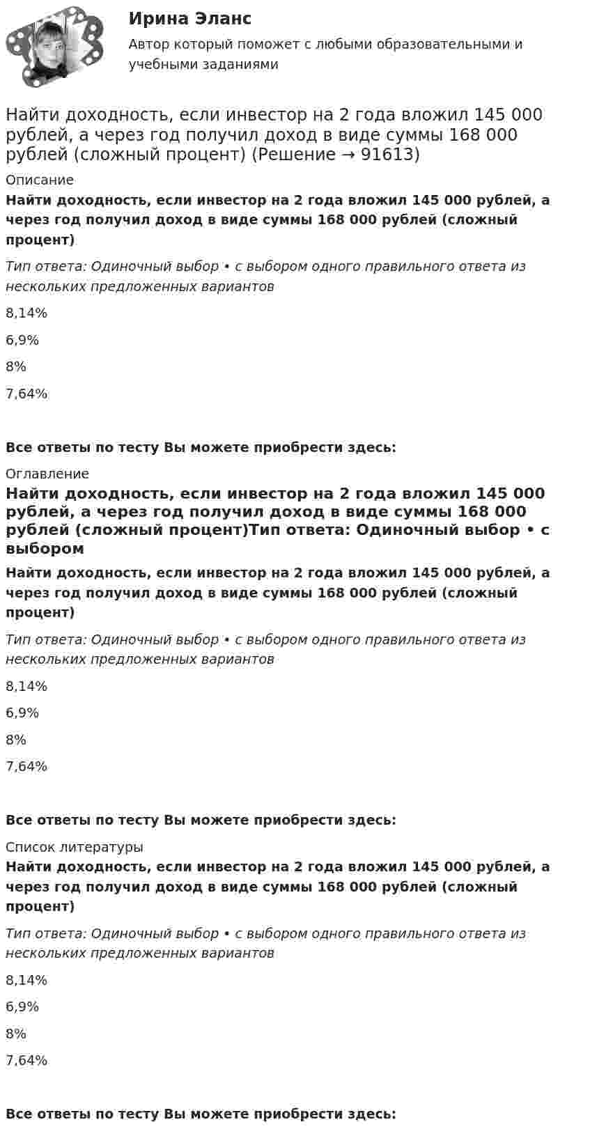      
            Описание
            Найти доходность, если инвестор на 2 года вложил 145 000 рублей, а через год получил доход в виде суммы 168 000 рублей (сложный процент)Тип ответа: Одиночный выбор • с выбором одного правильного ответа из нескольких предложенных вариантов8,14%6,9%8%7,64% Все ответы по тесту Вы можете приобрести здесь:  
            Оглавление
            Найти доходность, если инвестор на 2 года вложил 145 000 рублей, а через год получил доход в виде суммы 168 000 рублей (сложный процент)Тип ответа: Одиночный выбор • с выбором одного правильного ответа из нескольких предложенных вариантов8,14%6,9%8%7,64% Все ответы по тесту Вы можете приобрести здесь:  
            Список литературы
            Найти доходность, если инвестор на 2 года вложил 145 000 рублей, а через год получил доход в виде суммы 168 000 рублей (сложный процент)Тип ответа: Одиночный выбор • с выбором одного правильного ответа из нескольких предложенных вариантов8,14%6,9%8%7,64% Все ответы по тесту Вы можете приобрести здесь:  
            
            
            Найти доходность бескупонной ОФЗ сроком до погашения 1 год, если ее номинал равен 1000 рублей, инвестор купил ее за 950 рублейНайти доходность, если инвестор на 2 года вложил 145 000 рублей, а через год получил доход в виде суммы 168 000 рублей (сложный процент)Найти доходность, если инвестор на 4 года вложил 100 000 рублей, а через год получил доход в виде суммы 147 000 рублейНайти доходность, если инвестор на один год вложил 1 000 000 рублей, а через год получил доход в виде суммы 1 150 000 рублей (сложный процент)Найти доходность, если инвестор на один год вложил 1 200 000 рублей, а через год получил доход в виде суммы 1 666 000 рублейНайти доходность корпоративной облигации со сроком погашения один год с купоном 50 рублей и номиналом 1000 рублей, инвестор купил ее за 980 рублейНайти доходность привилегированной акции с фиксированным дивидендом 10 рублей ежегодно, инвестор купил ее за 120 рублейНайти длину волны де Бройля, соответствующую электрону с энергией 105 эВ.Найти длину волны колебания, период которого равен 10-1 с. Скорость распространения колебаний 3*10 м/с.Найти длину волны света, освещающего установку в опыте Юнга, если при помещении на пути одного из интерферирующих лучей стеклянной пластинки (n = 1,52) толщиной 2 мкм картина интерференции на экране смещается на три светлые полосы.Найти для идеального газа уравнение такого процесса, при котором теплоёмкость газа изменяется с температурой по закону C = a/T , где a = const.Найти для идеального газа уравнение такого процесса, при котором теплоемкость газа изменяется с температурой по закону С =  /Т , где  = constНайти добавочное давление внутри мыльного пузыря диаметром d = 5 мм. Какую работу нужно совершить, чтобы выдуть этот пузырь?Найти добротность маятника, представляющего собой маленький шарик, подвешенный на длинной нити l = 0,5 м, если за время наблюдения t=1,5 мин его  полная механическая энергия уменьшилась в  n=36 раз. Различием частот 