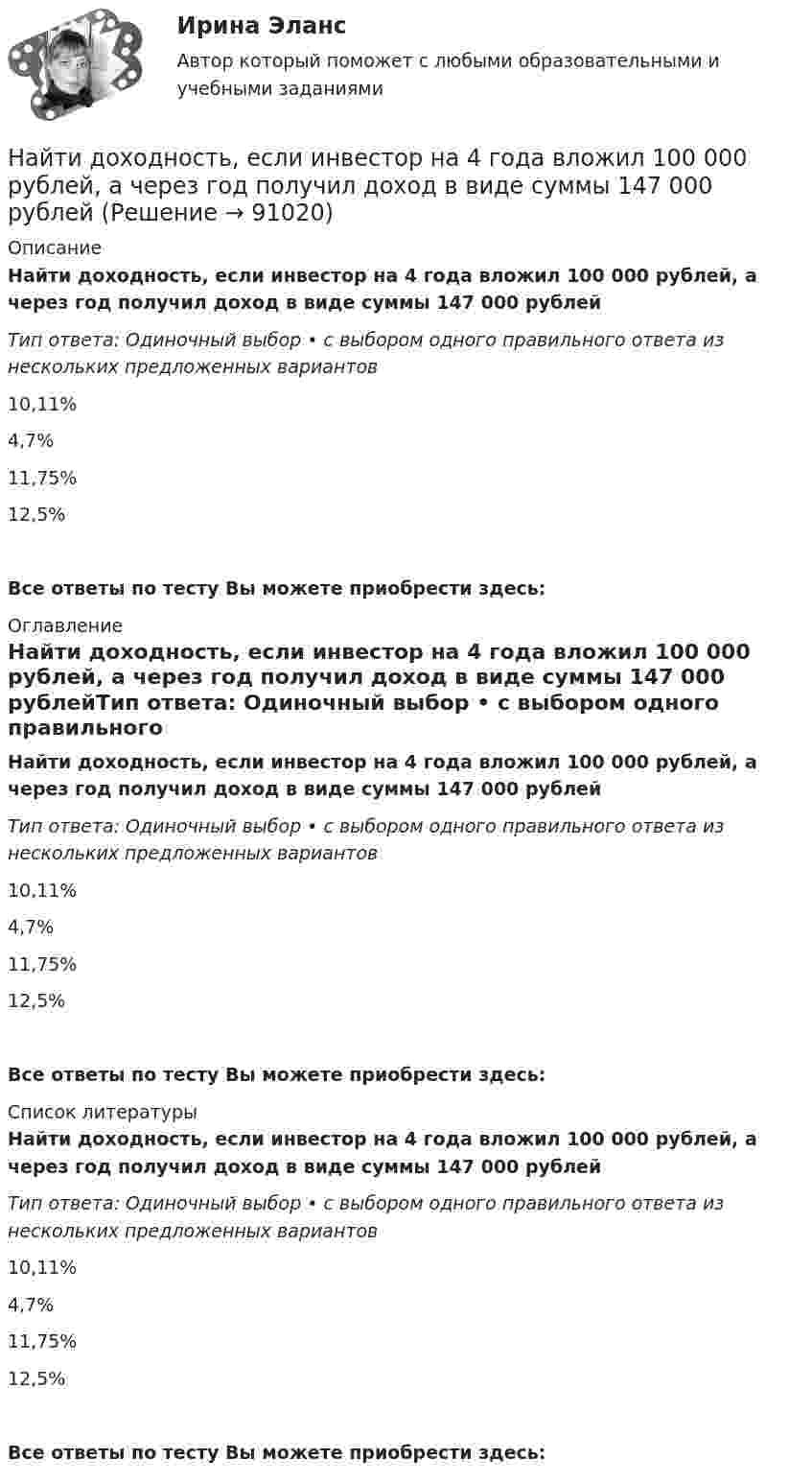      
            Описание
            Найти доходность, если инвестор на 4 года вложил 100 000 рублей, а через год получил доход в виде суммы 147 000 рублейТип ответа: Одиночный выбор • с выбором одного правильного ответа из нескольких предложенных вариантов10,11%4,7%11,75%12,5%Все ответы по тесту Вы можете приобрести здесь:  
            Оглавление
            Найти доходность, если инвестор на 4 года вложил 100 000 рублей, а через год получил доход в виде суммы 147 000 рублейТип ответа: Одиночный выбор • с выбором одного правильного ответа из нескольких предложенных вариантов10,11%4,7%11,75%12,5%Все ответы по тесту Вы можете приобрести здесь:  
            Список литературы
            Найти доходность, если инвестор на 4 года вложил 100 000 рублей, а через год получил доход в виде суммы 147 000 рублейТип ответа: Одиночный выбор • с выбором одного правильного ответа из нескольких предложенных вариантов10,11%4,7%11,75%12,5%Все ответы по тесту Вы можете приобрести здесь:  
            
            
            Найти доходность, если инвестор на 2 года вложил 145 000 рублей, а через год получил доход в виде суммы 168 000 рублей (сложный процент)Найти доходность, если инвестор на 4 года вложил 100 000 рублей, а через год получил доход в виде суммы 147 000 рублейНайти доходность, если инвестор на один год вложил 1 000 000 рублей, а через год получил доход в виде суммы 1 150 000 рублей (сложный процент)Найти доходность, если инвестор на один год вложил 1 200 000 рублей, а через год получил доход в виде суммы 1 666 000 рублейНайти доходность корпоративной облигации со сроком погашения один год с купоном 50 рублей и номиналом 1000 рублей, инвестор купил ее за 980 рублейНайти доходность привилегированной акции с фиксированным дивидендом 10 рублей ежегодно, инвестор купил ее за 120 рублейНайти доходность привилегированной акции с фиксированным дивидендом 130 рублей ежегодно, инвестор купил ее за 1750 рублейНайти длину волны колебания, период которого равен 10-1 с. Скорость распространения колебаний 3*10 м/с.Найти длину волны света, освещающего установку в опыте Юнга, если при помещении на пути одного из интерферирующих лучей стеклянной пластинки (n = 1,52) толщиной 2 мкм картина интерференции на экране смещается на три светлые полосы.Найти для идеального газа уравнение такого процесса, при котором теплоёмкость газа изменяется с температурой по закону C = a/T , где a = const.Найти для идеального газа уравнение такого процесса, при котором теплоемкость газа изменяется с температурой по закону С =  /Т , где  = constНайти добавочное давление внутри мыльного пузыря диаметром d = 5 мм. Какую работу нужно совершить, чтобы выдуть этот пузырь?Найти добротность маятника, представляющего собой маленький шарик, подвешенный на длинной нити l = 0,5 м, если за время наблюдения t=1,5 мин его  полная механическая энергия уменьшилась в  n=36 раз. Различием частот Найти добротность осциллятора, у которого амплитуда смещения уменьшается в h = 2,0 раза через каждые n = 110 периодов колебаний.