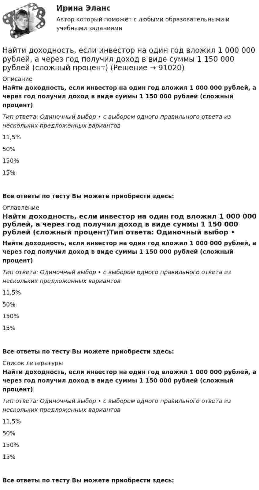      
            Описание
            Найти доходность, если инвестор на один год вложил 1 000 000 рублей, а через год получил доход в виде суммы 1 150 000 рублей (сложный процент)Тип ответа: Одиночный выбор • с выбором одного правильного ответа из нескольких предложенных вариантов11,5%50%150%15%Все ответы по тесту Вы можете приобрести здесь:  
            Оглавление
            Найти доходность, если инвестор на один год вложил 1 000 000 рублей, а через год получил доход в виде суммы 1 150 000 рублей (сложный процент)Тип ответа: Одиночный выбор • с выбором одного правильного ответа из нескольких предложенных вариантов11,5%50%150%15%Все ответы по тесту Вы можете приобрести здесь:  
            Список литературы
            Найти доходность, если инвестор на один год вложил 1 000 000 рублей, а через год получил доход в виде суммы 1 150 000 рублей (сложный процент)Тип ответа: Одиночный выбор • с выбором одного правильного ответа из нескольких предложенных вариантов11,5%50%150%15%Все ответы по тесту Вы можете приобрести здесь:  
            
            
            Найти доходность, если инвестор на 4 года вложил 100 000 рублей, а через год получил доход в виде суммы 147 000 рублейНайти доходность, если инвестор на один год вложил 1 000 000 рублей, а через год получил доход в виде суммы 1 150 000 рублей (сложный процент)Найти доходность, если инвестор на один год вложил 1 200 000 рублей, а через год получил доход в виде суммы 1 666 000 рублейНайти доходность корпоративной облигации со сроком погашения один год с купоном 50 рублей и номиналом 1000 рублей, инвестор купил ее за 980 рублейНайти доходность привилегированной акции с фиксированным дивидендом 10 рублей ежегодно, инвестор купил ее за 120 рублейНайти доходность привилегированной акции с фиксированным дивидендом 130 рублей ежегодно, инвестор купил ее за 1750 рублейНайти емкость контакта металл-полупроводник если Nд=1016см-3, e=Nж, работа выхода из металла Xм=6,3 эВ, работа выхода из полупроводника Xa=6.1 эВ, площадь контакта S=10-4см2.Найти длину волны света, освещающего установку в опыте Юнга, если при помещении на пути одного из интерферирующих лучей стеклянной пластинки (n = 1,52) толщиной 2 мкм картина интерференции на экране смещается на три светлые полосы.Найти для идеального газа уравнение такого процесса, при котором теплоёмкость газа изменяется с температурой по закону C = a/T , где a = const.Найти для идеального газа уравнение такого процесса, при котором теплоемкость газа изменяется с температурой по закону С =  /Т , где  = constНайти добавочное давление внутри мыльного пузыря диаметром d = 5 мм. Какую работу нужно совершить, чтобы выдуть этот пузырь?Найти добротность маятника, представляющего собой маленький шарик, подвешенный на длинной нити l = 0,5 м, если за время наблюдения t=1,5 мин его  полная механическая энергия уменьшилась в  n=36 раз. Различием частот Найти добротность осциллятора, у которого амплитуда смещения уменьшается в h = 2,0 раза через каждые n = 110 периодов колебаний.Найти доходность бескупонной ОФЗ сроком до погашения 1 год, если ее номинал равен 1000 рублей, инвестор купил ее за 950 рублей