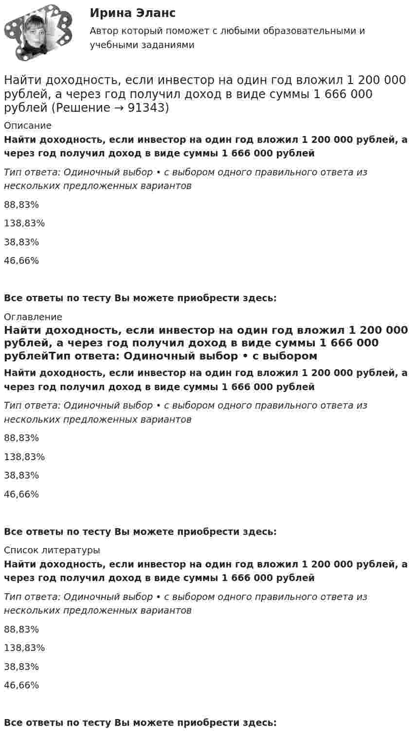      
            Описание
            Найти доходность, если инвестор на один год вложил 1 200 000 рублей, а через год получил доход в виде суммы 1 666 000 рублейТип ответа: Одиночный выбор • с выбором одного правильного ответа из нескольких предложенных вариантов88,83%138,83%38,83%46,66%Все ответы по тесту Вы можете приобрести здесь:  
            Оглавление
            Найти доходность, если инвестор на один год вложил 1 200 000 рублей, а через год получил доход в виде суммы 1 666 000 рублейТип ответа: Одиночный выбор • с выбором одного правильного ответа из нескольких предложенных вариантов88,83%138,83%38,83%46,66%Все ответы по тесту Вы можете приобрести здесь:  
            Список литературы
            Найти доходность, если инвестор на один год вложил 1 200 000 рублей, а через год получил доход в виде суммы 1 666 000 рублейТип ответа: Одиночный выбор • с выбором одного правильного ответа из нескольких предложенных вариантов88,83%138,83%38,83%46,66%Все ответы по тесту Вы можете приобрести здесь:  
            
            
            Найти доходность, если инвестор на один год вложил 1 000 000 рублей, а через год получил доход в виде суммы 1 150 000 рублей (сложный процент)Найти доходность, если инвестор на один год вложил 1 200 000 рублей, а через год получил доход в виде суммы 1 666 000 рублейНайти доходность корпоративной облигации со сроком погашения один год с купоном 50 рублей и номиналом 1000 рублей, инвестор купил ее за 980 рублейНайти доходность привилегированной акции с фиксированным дивидендом 10 рублей ежегодно, инвестор купил ее за 120 рублейНайти доходность привилегированной акции с фиксированным дивидендом 130 рублей ежегодно, инвестор купил ее за 1750 рублейНайти емкость контакта металл-полупроводник если Nд=1016см-3, e=Nж, работа выхода из металла Xм=6,3 эВ, работа выхода из полупроводника Xa=6.1 эВ, площадь контакта S=10-4см2.Найти ёмкость цилиндрического конденсатора длиной l, радиусы обкладок которого равны a и b, причём a < b, если пространство между обкладками заполнено однородным диэлектриком с диэлектрической проницаемостьюНайти для идеального газа уравнение такого процесса, при котором теплоёмкость газа изменяется с температурой по закону C = a/T , где a = const.Найти для идеального газа уравнение такого процесса, при котором теплоемкость газа изменяется с температурой по закону С =  /Т , где  = constНайти добавочное давление внутри мыльного пузыря диаметром d = 5 мм. Какую работу нужно совершить, чтобы выдуть этот пузырь?Найти добротность маятника, представляющего собой маленький шарик, подвешенный на длинной нити l = 0,5 м, если за время наблюдения t=1,5 мин его  полная механическая энергия уменьшилась в  n=36 раз. Различием частот Найти добротность осциллятора, у которого амплитуда смещения уменьшается в h = 2,0 раза через каждые n = 110 периодов колебаний.Найти доходность бескупонной ОФЗ сроком до погашения 1 год, если ее номинал равен 1000 рублей, инвестор купил ее за 950 рублейНайти доходность, если инвестор на 2 года вложил 145 000 рублей, а через год получил доход в виде суммы 168 000 рублей (сложный процент)