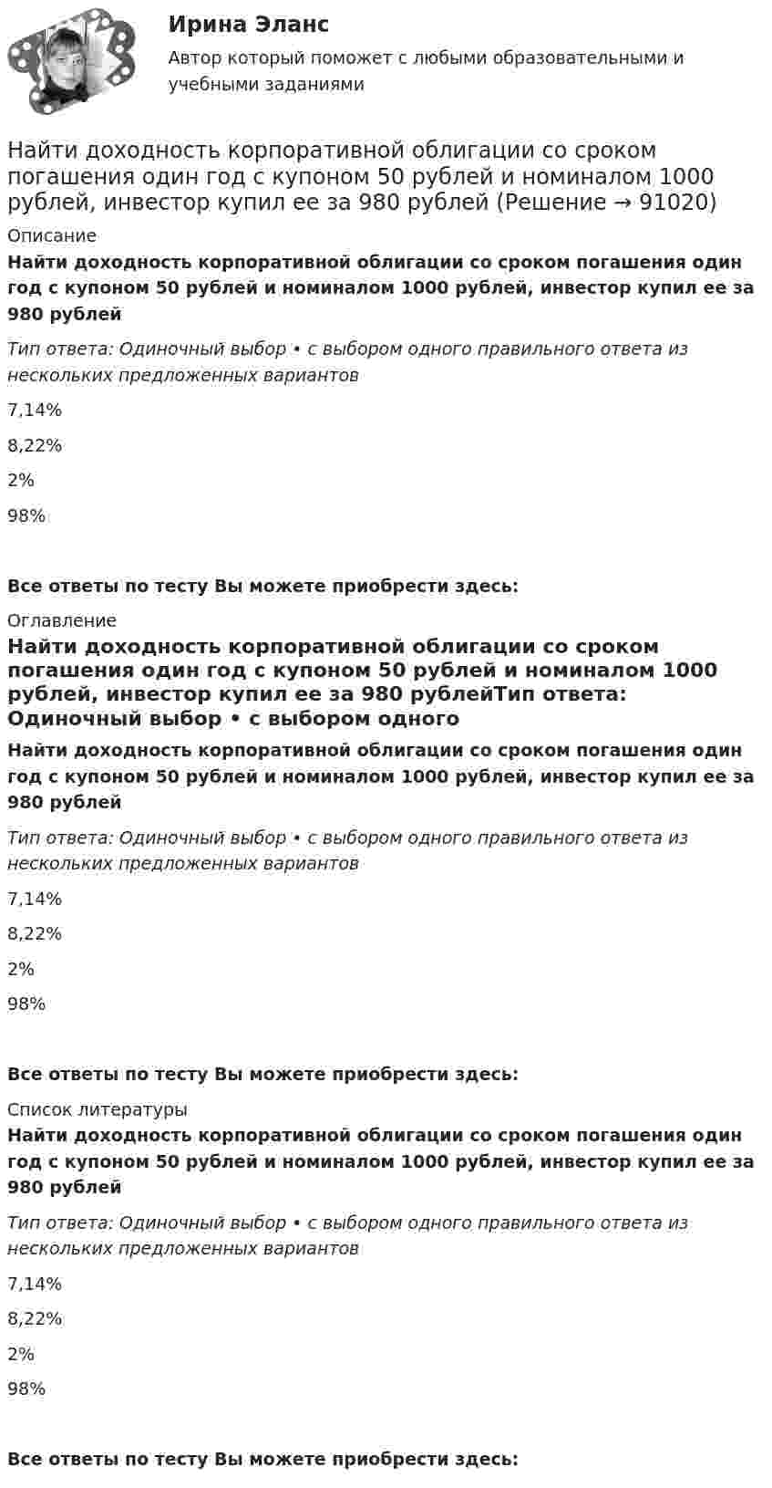      
            Описание
            Найти доходность корпоративной облигации со сроком погашения один год с купоном 50 рублей и номиналом 1000 рублей, инвестор купил ее за 980 рублейТип ответа: Одиночный выбор • с выбором одного правильного ответа из нескольких предложенных вариантов7,14%8,22%2%98%Все ответы по тесту Вы можете приобрести здесь:  
            Оглавление
            Найти доходность корпоративной облигации со сроком погашения один год с купоном 50 рублей и номиналом 1000 рублей, инвестор купил ее за 980 рублейТип ответа: Одиночный выбор • с выбором одного правильного ответа из нескольких предложенных вариантов7,14%8,22%2%98%Все ответы по тесту Вы можете приобрести здесь:  
            Список литературы
            Найти доходность корпоративной облигации со сроком погашения один год с купоном 50 рублей и номиналом 1000 рублей, инвестор купил ее за 980 рублейТип ответа: Одиночный выбор • с выбором одного правильного ответа из нескольких предложенных вариантов7,14%8,22%2%98%Все ответы по тесту Вы можете приобрести здесь:  
            
            
            Найти доходность, если инвестор на один год вложил 1 200 000 рублей, а через год получил доход в виде суммы 1 666 000 рублейНайти доходность корпоративной облигации со сроком погашения один год с купоном 50 рублей и номиналом 1000 рублей, инвестор купил ее за 980 рублейНайти доходность привилегированной акции с фиксированным дивидендом 10 рублей ежегодно, инвестор купил ее за 120 рублейНайти доходность привилегированной акции с фиксированным дивидендом 130 рублей ежегодно, инвестор купил ее за 1750 рублейНайти емкость контакта металл-полупроводник если Nд=1016см-3, e=Nж, работа выхода из металла Xм=6,3 эВ, работа выхода из полупроводника Xa=6.1 эВ, площадь контакта S=10-4см2.Найти ёмкость цилиндрического конденсатора длиной l, радиусы обкладок которого равны a и b, причём a < b, если пространство между обкладками заполнено однородным диэлектриком с диэлектрической проницаемостьюНайти ёмкость цилиндрического конденсатора длиной l, радиусы обкладок которого равны a и b, причём a < b, если пространство между обкладками заполнено однородным диэлектриком с диэлектрической проницаемостью Найти для идеального газа уравнение такого процесса, при котором теплоемкость газа изменяется с температурой по закону С =  /Т , где  = constНайти добавочное давление внутри мыльного пузыря диаметром d = 5 мм. Какую работу нужно совершить, чтобы выдуть этот пузырь?Найти добротность маятника, представляющего собой маленький шарик, подвешенный на длинной нити l = 0,5 м, если за время наблюдения t=1,5 мин его  полная механическая энергия уменьшилась в  n=36 раз. Различием частот Найти добротность осциллятора, у которого амплитуда смещения уменьшается в h = 2,0 раза через каждые n = 110 периодов колебаний.Найти доходность бескупонной ОФЗ сроком до погашения 1 год, если ее номинал равен 1000 рублей, инвестор купил ее за 950 рублейНайти доходность, если инвестор на 2 года вложил 145 000 рублей, а через год получил доход в виде суммы 168 000 рублей (сложный процент)Найти доходность, если инвестор на 4 года вложил 100 000 рублей, а через год получил доход в виде суммы 147 000 рублей