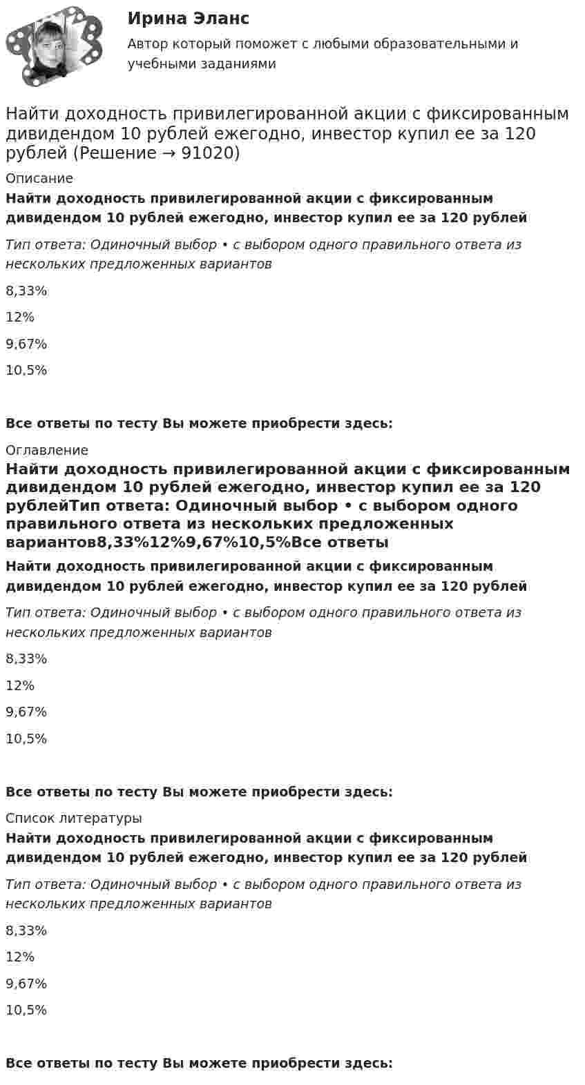      
            Описание
            Найти доходность привилегированной акции с фиксированным дивидендом 10 рублей ежегодно, инвестор купил ее за 120 рублейТип ответа: Одиночный выбор • с выбором одного правильного ответа из нескольких предложенных вариантов8,33%12%9,67%10,5%Все ответы по тесту Вы можете приобрести здесь:  
            Оглавление
            Найти доходность привилегированной акции с фиксированным дивидендом 10 рублей ежегодно, инвестор купил ее за 120 рублейТип ответа: Одиночный выбор • с выбором одного правильного ответа из нескольких предложенных вариантов8,33%12%9,67%10,5%Все ответы по тесту Вы можете приобрести здесь:  
            Список литературы
            Найти доходность привилегированной акции с фиксированным дивидендом 10 рублей ежегодно, инвестор купил ее за 120 рублейТип ответа: Одиночный выбор • с выбором одного правильного ответа из нескольких предложенных вариантов8,33%12%9,67%10,5%Все ответы по тесту Вы можете приобрести здесь:  
            
            
            Найти доходность корпоративной облигации со сроком погашения один год с купоном 50 рублей и номиналом 1000 рублей, инвестор купил ее за 980 рублейНайти доходность привилегированной акции с фиксированным дивидендом 10 рублей ежегодно, инвестор купил ее за 120 рублейНайти доходность привилегированной акции с фиксированным дивидендом 130 рублей ежегодно, инвестор купил ее за 1750 рублейНайти емкость контакта металл-полупроводник если Nд=1016см-3, e=Nж, работа выхода из металла Xм=6,3 эВ, работа выхода из полупроводника Xa=6.1 эВ, площадь контакта S=10-4см2.Найти ёмкость цилиндрического конденсатора длиной l, радиусы обкладок которого равны a и b, причём a < b, если пространство между обкладками заполнено однородным диэлектриком с диэлектрической проницаемостьюНайти ёмкость цилиндрического конденсатора длиной l, радиусы обкладок которого равны a и b, причём a < b, если пространство между обкладками заполнено однородным диэлектриком с диэлектрической проницаемостью Найти зависимости коэффициента диффузии D идеального газа от давления p при следующих процессах: а) изотермическом, б) изохорическом. Изобразить эти зависимости на графиках.Найти добавочное давление внутри мыльного пузыря диаметром d = 5 мм. Какую работу нужно совершить, чтобы выдуть этот пузырь?Найти добротность маятника, представляющего собой маленький шарик, подвешенный на длинной нити l = 0,5 м, если за время наблюдения t=1,5 мин его  полная механическая энергия уменьшилась в  n=36 раз. Различием частот Найти добротность осциллятора, у которого амплитуда смещения уменьшается в h = 2,0 раза через каждые n = 110 периодов колебаний.Найти доходность бескупонной ОФЗ сроком до погашения 1 год, если ее номинал равен 1000 рублей, инвестор купил ее за 950 рублейНайти доходность, если инвестор на 2 года вложил 145 000 рублей, а через год получил доход в виде суммы 168 000 рублей (сложный процент)Найти доходность, если инвестор на 4 года вложил 100 000 рублей, а через год получил доход в виде суммы 147 000 рублейНайти доходность, если инвестор на один год вложил 1 000 000 рублей, а через год получил доход в виде суммы 1 150 000 рублей (сложный процент)