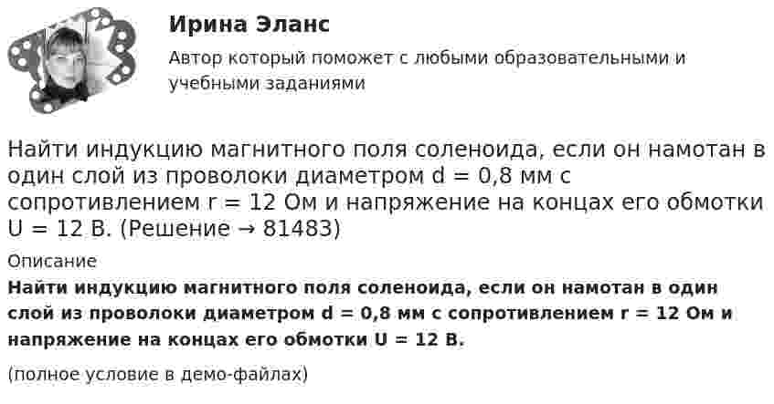     
            Описание
            Найти индукцию магнитного поля соленоида, если он намотан в один слой из проволоки диаметром d = 0,8 мм с сопротивлением r = 12 Ом и напряжение на концах его обмотки U = 12 В.(полное условие в демо-файлах)   
            
            
            Найти индукцию магнитного поля на оси соленоида, если он намотан плотно в один слой из проволоки диаметром d = 0,8 мм с сопротивлением R = 100 Ом и напряжение на концах его обмотки U = 10 В.Найти индукцию магнитного поля соленоида, если он намотан в один слой из проволоки диаметром d = 0,8 мм с сопротивлением r = 12 Ом и напряжение на концах его обмотки U = 12 В.Найти интеграл int_Г f(z)dz с помощью вычетов. Кривая Г ориентирована против часовой стрелки (вариант 12)Найти интеграл int_Г f(z)dz с помощью вычетов. Кривая Г ориентирована против часовой стрелки (вариант 22)Найти интервалы монотонного возрастания функции y = 6x² - 3x.Найти, какую мощность развивает двигатель автомобиля массой в 1т, если известно, что автомобиль едет с постоянной скоростью 36 км/ч: 1) по горизонтальной дороге; 2) в гору с уклоном 5м на каждые 100м пути; 3) под гору с тем же уклоном. Найти квантовое число, соответствующее возбуждённому состоянию иона He+, если при переходе в основное состояние этот ион испустил последовательно два фотона с длинами волн 108,5 нм и 30,4 нм.Найти изменение энтропии при нагревании 2 кг воды от 0 до 100 °C и последующем превращении её в пар при той же температуре. Удельная теплоёмкость воды – 4190 Дж/кг·К, удельная теплота парообразования – 2,26·106 Дж/кг.Найти изменение энтропии при переходе 6 г водорода от объёма 20 л под давлением 150 кПа к объёму 60 л под давлением 100 кПа.Найти изменение энтропии при плавлении 1 кг льда, находящегося при температуре 0 °C.Найти изменение энтропии при плавлении 2 кг свинца и дальнейшем его охлаждении от 327 °C до 0 °C.Найти изменение энтропии при превращении куска льда массой 2 кг, находящегося при температуре – 30 °C, в воду с температурой 60 °C. Удельная теплота плавления льда l = 3,35·105 Дж/кг; удельная теплоёмкость льда cл = 2,1·103 Дж/кг·К; Найти индукцию магнитного поля в точке О, если проводник с током I = 8,0 А имеет вид, показанный на рисунке. Радиус изогнутой части проводника R = 100 мм, прямолинейные участки проводника очень длинные.Найти индукцию магнитного поля в точке О, если проводник с током I = 8,0 А имеет вид, показанный на рисунке. Радиус изогнутой части проводника R = 100 мм, прямолинейные участки проводника очень длинные.