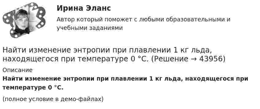     
            Описание
            Найти изменение энтропии при плавлении 1 кг льда, находящегося при температуре 0 °C.(полное условие в демо-файлах)  
            
            
            Найти изменение энтропии при переходе 6 г водорода от объёма 20 л под давлением 150 кПа к объёму 60 л под давлением 100 кПа.Найти изменение энтропии при плавлении 1 кг льда, находящегося при температуре 0 °C.Найти изменение энтропии при плавлении 2 кг свинца и дальнейшем его охлаждении от 327 °C до 0 °C.Найти изменение энтропии при превращении куска льда массой 2 кг, находящегося при температуре – 30 °C, в воду с температурой 60 °C. Удельная теплота плавления льда l = 3,35·105 Дж/кг; удельная теплоёмкость льда cл = 2,1·103 Дж/кг·К; Найти индукцию магнитного поля в точке О, если проводник с током I = 8,0 А имеет вид, показанный на рисунке. Радиус изогнутой части проводника R = 100 мм, прямолинейные участки проводника очень длинные.Найти индукцию магнитного поля в точке О, если проводник с током I = 8,0 А имеет вид, показанный на рисунке. Радиус изогнутой части проводника R = 100 мм, прямолинейные участки проводника очень длинные.Найти индукцию магнитного поля, действующего на прямой проводник с током в 0,2 А с силой 1,5 мН. Длина проводника 0,17 м, а угол между проводником и линиями индукции 60°.Найти изменение энтропии 100 г железа при нагревании от 0 °C до 50 °C.Найти изменение энтропии DS льда массой m = 30 г при превращении его в пар, если начальная температура льда t1 = – 40 °C, а температура пара t2 = 100 °C. Теплоёмкости воды и льда считать постоянными, Найти изменение энтропии ΔS 30 г льда при превращении его в пар, если начальная температура льда – 40°, а температура пара 100°. Теплоёмкости воды и льда считать постоянными, а все процессы – происходящими при атмосферном давлении.Найти изменение энтропии при изотермическом расширении 2 кг кислорода от объема V до 5 V.Найти изменение энтропии при нагревании 100 г воды от 0 °C до 100 °C и последующем превращении воды в пар при той же температуре.Найти изменение энтропии при нагревании 1 кг воды от 0 до 100 °C и последующем превращении её в пар при той же температуре.Найти изменение энтропии при нагревании 2 кг воды от 0 до 100 °C и последующем превращении её в пар при той же температуре.