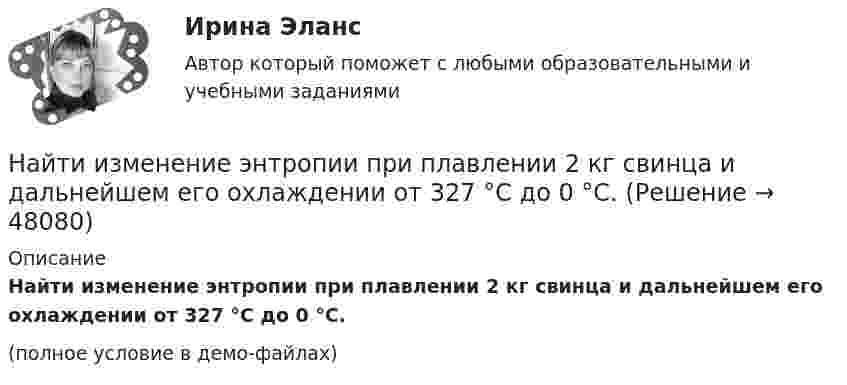     
            Описание
            Найти изменение энтропии при плавлении 2 кг свинца и дальнейшем его охлаждении от 327 °C до 0 °C.(полное условие в демо-файлах)  
            
            
            Найти изменение энтропии при плавлении 1 кг льда, находящегося при температуре 0 °C.Найти изменение энтропии при плавлении 2 кг свинца и дальнейшем его охлаждении от 327 °C до 0 °C.Найти изменение энтропии при превращении куска льда массой 2 кг, находящегося при температуре – 30 °C, в воду с температурой 60 °C. Удельная теплота плавления льда l = 3,35·105 Дж/кг; удельная теплоёмкость льда cл = 2,1·103 Дж/кг·К; Найти индукцию магнитного поля в точке О, если проводник с током I = 8,0 А имеет вид, показанный на рисунке. Радиус изогнутой части проводника R = 100 мм, прямолинейные участки проводника очень длинные.Найти индукцию магнитного поля в точке О, если проводник с током I = 8,0 А имеет вид, показанный на рисунке. Радиус изогнутой части проводника R = 100 мм, прямолинейные участки проводника очень длинные.Найти индукцию магнитного поля, действующего на прямой проводник с током в 0,2 А с силой 1,5 мН. Длина проводника 0,17 м, а угол между проводником и линиями индукции 60°.Найти индукцию магнитного поля на оси соленоида, если он намотан плотно в один слой из проволоки диаметром d = 0,8 мм с сопротивлением R = 100 Ом и напряжение на концах его обмотки U = 10 В.Найти изменение энтропии DS льда массой m = 30 г при превращении его в пар, если начальная температура льда t1 = – 40 °C, а температура пара t2 = 100 °C. Теплоёмкости воды и льда считать постоянными, Найти изменение энтропии ΔS 30 г льда при превращении его в пар, если начальная температура льда – 40°, а температура пара 100°. Теплоёмкости воды и льда считать постоянными, а все процессы – происходящими при атмосферном давлении.Найти изменение энтропии при изотермическом расширении 2 кг кислорода от объема V до 5 V.Найти изменение энтропии при нагревании 100 г воды от 0 °C до 100 °C и последующем превращении воды в пар при той же температуре.Найти изменение энтропии при нагревании 1 кг воды от 0 до 100 °C и последующем превращении её в пар при той же температуре.Найти изменение энтропии при нагревании 2 кг воды от 0 до 100 °C и последующем превращении её в пар при той же температуре.Найти изменение энтропии при нагревании 2 кг воды от 0 до 100 °C и последующем превращении её в пар при той же температуре. Удельная теплоёмкость воды – 4190 Дж/кг·К, удельная теплота парообразования – 2,26·106 Дж/кг.
