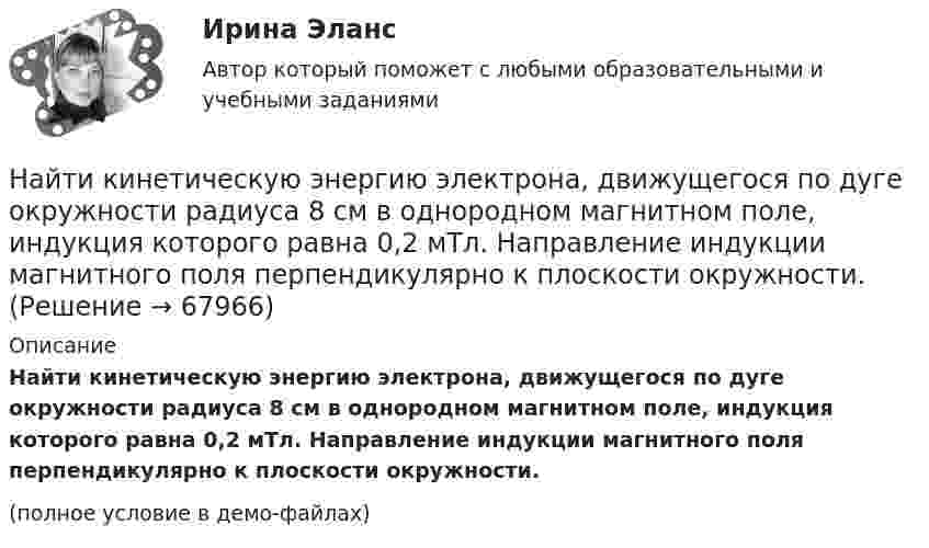    
            Описание
            Найти кинетическую энергию электрона, движущегося по дуге окружности радиуса 8 см в однородном магнитном поле, индукция которого равна 0,2 мТл. Направление индукции магнитного поля перпендикулярно к плоскости окружности.(полное условие в демо-файлах)   
            
            
            Найти кинетическую энергию машины массой 2,5 тонны, движущейся со скоростью 72 км/ч.Найти кинетическую энергию электрона, движущегося по дуге окружности радиуса 8 см в однородном магнитном поле, индукция которого равна 0,2 мТл. Направление индукции магнитного поля перпендикулярно к плоскости окружности.Найти количество теплоты, необходимое для нагрева 1 нм3 газовой смеси заданного состава при указанном процессе и нелинейной зависимости теплоёмкости от температуры.Найти количество теплоты, необходимое для нагрева 1 нм3 газовой смеси заданного состава при указанном процессе и нелинейной зависимости теплоёмкости от температуры.Найти количество теплоты, сообщённое в изохорическом процессе 640 г кислорода, если он нагрелся на 20º С? (Молярная масса кислорода 32 г/моль).Найти коэффициент внутреннего трения при нормальных условиях, если коэффициент диффузии азота при этих условиях 1,42·10-5 м2/с.Найти коэффициент затухания для математического маятника длиной 1 м, если резонансная частота вынужденных колебаний 2,41 рад/с.Найти индукцию магнитного поля на оси соленоида, если он намотан плотно в один слой из проволоки диаметром d = 0,8 мм с сопротивлением R = 100 Ом и напряжение на концах его обмотки U = 10 В.Найти индукцию магнитного поля соленоида, если он намотан в один слой из проволоки диаметром d = 0,8 мм с сопротивлением r = 12 Ом и напряжение на концах его обмотки U = 12 В.Найти интеграл int_Г f(z)dz с помощью вычетов. Кривая Г ориентирована против часовой стрелки (вариант 12)Найти интеграл int_Г f(z)dz с помощью вычетов. Кривая Г ориентирована против часовой стрелки (вариант 22)Найти интервалы монотонного возрастания функции y = 6x² - 3x.Найти, какую мощность развивает двигатель автомобиля массой в 1т, если известно, что автомобиль едет с постоянной скоростью 36 км/ч: 1) по горизонтальной дороге; 2) в гору с уклоном 5м на каждые 100м пути; 3) под гору с тем же уклоном. Найти квантовое число, соответствующее возбуждённому состоянию иона He+, если при переходе в основное состояние этот ион испустил последовательно два фотона с длинами волн 108,5 нм и 30,4 нм.
