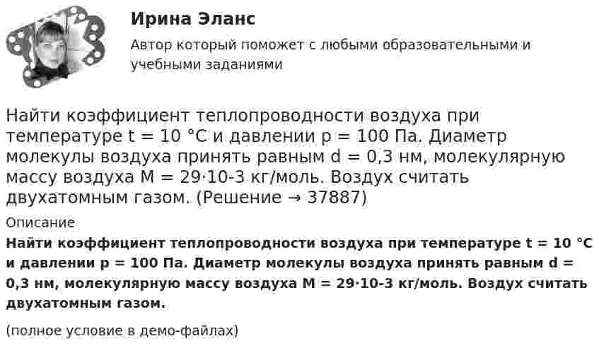     
          Описание
          Найти коэффициент теплопроводности воздуха при температуре t = 10 °C и давлении p = 100 Па. Диаметр молекулы воздуха принять равным d = 0,3 нм, молекулярную массу воздуха M = 29·10-3 кг/моль. Воздух считать двухатомным газом.(полное условие в демо-файлах)  
            
            
            Найти коэффициент затухания для математического маятника длиной 1 м, если резонансная частота вынужденных колебаний 2,41 рад/с.Найти коэффициент теплопроводности воздуха при температуре t = 10 °C и давлении p = 100 Па. Диаметр молекулы воздуха принять равным d = 0,3 нм, молекулярную массу воздуха M = 29·10-3 кг/моль. Воздух считать двухатомным газом.Найти коэффициент теплопроводности К воздуха при температуре t° = 10 °C и давлении p = 0,7 МПа. Диаметр d молекулы воздуха принять равным 3·10-8 см.Найти К.П.Д. h неупругого удара бойка массой m1 = 0,5 т, падающего на балку массой m2 = 120 кг. Полезной считать энергию, затраченную на вбивание сваи.Найти КПД источника тока с внутреннем сопротивлением 0,1 Ом, если он работает на нагрузку с сопротивлением 1,5 Ом.Найти КПД цикла, совершаемого идеальным газом. В качестве идеального газа выступает азот. Объем газа определяется соотношением V_2=n*V_1.Найти КПД цикла, совершаемого идеальным газом. В качестве идеального газа выступает азот. Температуры газа в характерных точках процесса T_1=T_4=300 К, T_2=T_3=600 К. Давление газа определяется соотношением p_1=n*p_2. (n=2)Найти квантовое число, соответствующее возбуждённому состоянию иона He+, если при переходе в основное состояние этот ион испустил последовательно два фотона с длинами волн 108,5 нм и 30,4 нм.Найти кинетическую энергию вращательного движения одной молекулы кислорода при температуре t = 13 °C, а также кинетическую энергию вращательного движения всех молекул, содержащихся в 4 г кислорода.  (3,94·10-21 Дж; 296 Дж)Найти кинетическую энергию машины массой 2,5 тонны, движущейся со скоростью 72 км/ч.Найти кинетическую энергию электрона, движущегося по дуге окружности радиуса 8 см в однородном магнитном поле, индукция которого равна 0,2 мТл. Направление индукции магнитного поля перпендикулярно к плоскости окружности.Найти количество теплоты, необходимое для нагрева 1 нм3 газовой смеси заданного состава при указанном процессе и нелинейной зависимости теплоёмкости от температуры.Найти количество теплоты, необходимое для нагрева 1 нм3 газовой смеси заданного состава при указанном процессе и нелинейной зависимости теплоёмкости от температуры.Найти количество теплоты, сообщённое в изохорическом процессе 640 г кислорода, если он нагрелся на 20º С? (Молярная масса кислорода 32 г/моль).