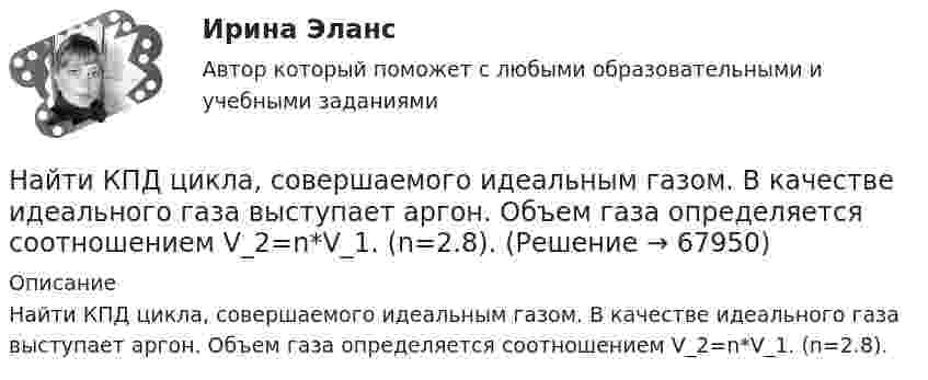     
            Описание
            Найти КПД цикла, совершаемого идеальным газом. В качестве идеального газа выступает аргон. Объем газа определяется соотношением V_2=n*V_1. (n=2.8).   
            
            
            Найти КПД цикла, совершаемого идеальным газом. В качестве идеального газа выступает азот. Температуры газа в характерных точках процесса T_1=T_4=300 К, T_2=T_3=600 К. Давление газа определяется соотношением p_1=n*p_2. (n=2)Найти КПД цикла, совершаемого идеальным газом. В качестве идеального газа выступает аргон. Объем газа определяется соотношением V_2=n*V_1. (n=2.8).Найти КПД цикла, совершаемого идеальным газом. В качестве идеального газа выступает водород. Температуры газа в характерных точках процесса T_1=T_4=300 К, T_2=T_3=600 К. Давление газа определяется соотношением p_1=n*p_2.Найти КПД цикла, совершаемого идеальным газом. В качестве идеального газа выступает кислород. Давление газа определяется соотношением p_1=n*p_4. Объем газа определяется соотношением V_2=n*V_1. (n = 1.8)Найти КПД цикла, состоящего из двух изотерм и двух изобар, предполагая, что рабочим веществом является идеальный газ.Найти кривизну и кручение кривой r(t) = (ch t, -sh t, -t) в точке t=1. Построить репер Френе, написать уравнения соприкасающейся и спрямляющей плоскости в этой точке. Найти кривые, обладающими следующим свойством: если через любую точку кривой провести прямые параллельные осям координат, до встречи с этими осями, то площадь полученного прямоугольника делится кривой в отношении 1:2.Найти количество теплоты, сообщённое в изохорическом процессе 640 г кислорода, если он нагрелся на 20º С? (Молярная масса кислорода 32 г/моль).Найти коэффициент внутреннего трения при нормальных условиях, если коэффициент диффузии азота при этих условиях 1,42·10-5 м2/с.Найти коэффициент затухания для математического маятника длиной 1 м, если резонансная частота вынужденных колебаний 2,41 рад/с.Найти коэффициент теплопроводности воздуха при температуре t = 10 °C и давлении p = 100 Па. Диаметр молекулы воздуха принять равным d = 0,3 нм, молекулярную массу воздуха M = 29·10-3 кг/моль. Воздух считать двухатомным газом.Найти коэффициент теплопроводности К воздуха при температуре t° = 10 °C и давлении p = 0,7 МПа. Диаметр d молекулы воздуха принять равным 3·10-8 см.Найти К.П.Д. h неупругого удара бойка массой m1 = 0,5 т, падающего на балку массой m2 = 120 кг. Полезной считать энергию, затраченную на вбивание сваи.Найти КПД источника тока с внутреннем сопротивлением 0,1 Ом, если он работает на нагрузку с сопротивлением 1,5 Ом.