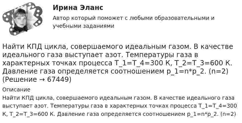      
            Описание
            Найти КПД цикла, совершаемого идеальным газом. В качестве идеального газа выступает азот. Температуры газа в характерных точках процесса T_1=T_4=300 К, T_2=T_3=600 К. Давление газа определяется соотношением p_1=n*p_2. (n=2)   
            
            
            Найти КПД цикла, совершаемого идеальным газом. В качестве идеального газа выступает азот. Объем газа определяется соотношением V_2=n*V_1.Найти КПД цикла, совершаемого идеальным газом. В качестве идеального газа выступает азот. Температуры газа в характерных точках процесса T_1=T_4=300 К, T_2=T_3=600 К. Давление газа определяется соотношением p_1=n*p_2. (n=2)Найти КПД цикла, совершаемого идеальным газом. В качестве идеального газа выступает аргон. Объем газа определяется соотношением V_2=n*V_1. (n=2.8).Найти КПД цикла, совершаемого идеальным газом. В качестве идеального газа выступает водород. Температуры газа в характерных точках процесса T_1=T_4=300 К, T_2=T_3=600 К. Давление газа определяется соотношением p_1=n*p_2.Найти КПД цикла, совершаемого идеальным газом. В качестве идеального газа выступает кислород. Давление газа определяется соотношением p_1=n*p_4. Объем газа определяется соотношением V_2=n*V_1. (n = 1.8)Найти КПД цикла, состоящего из двух изотерм и двух изобар, предполагая, что рабочим веществом является идеальный газ.Найти кривизну и кручение кривой r(t) = (ch t, -sh t, -t) в точке t=1. Построить репер Френе, написать уравнения соприкасающейся и спрямляющей плоскости в этой точке. Найти количество теплоты, необходимое для нагрева 1 нм3 газовой смеси заданного состава при указанном процессе и нелинейной зависимости теплоёмкости от температуры.Найти количество теплоты, сообщённое в изохорическом процессе 640 г кислорода, если он нагрелся на 20º С? (Молярная масса кислорода 32 г/моль).Найти коэффициент внутреннего трения при нормальных условиях, если коэффициент диффузии азота при этих условиях 1,42·10-5 м2/с.Найти коэффициент затухания для математического маятника длиной 1 м, если резонансная частота вынужденных колебаний 2,41 рад/с.Найти коэффициент теплопроводности воздуха при температуре t = 10 °C и давлении p = 100 Па. Диаметр молекулы воздуха принять равным d = 0,3 нм, молекулярную массу воздуха M = 29·10-3 кг/моль. Воздух считать двухатомным газом.Найти коэффициент теплопроводности К воздуха при температуре t° = 10 °C и давлении p = 0,7 МПа. Диаметр d молекулы воздуха принять равным 3·10-8 см.Найти К.П.Д. h неупругого удара бойка массой m1 = 0,5 т, падающего на балку массой m2 = 120 кг. Полезной считать энергию, затраченную на вбивание сваи.