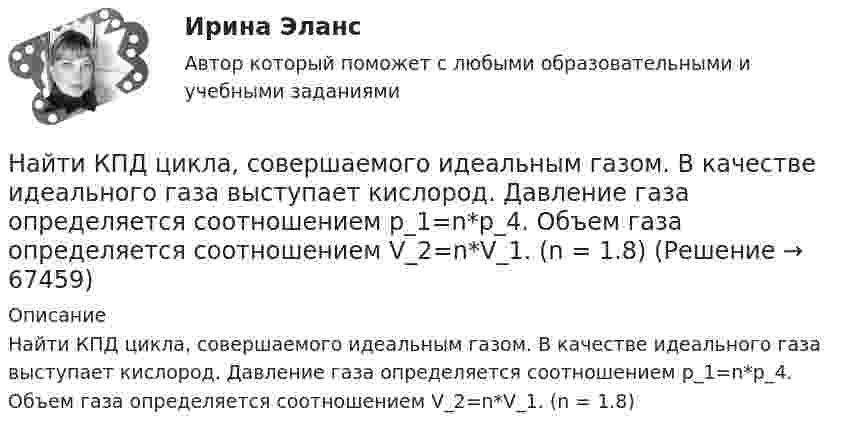      
            Описание
            Найти КПД цикла, совершаемого идеальным газом. В качестве идеального газа выступает кислород. Давление газа определяется соотношением p_1=n*p_4. Объем газа определяется соотношением V_2=n*V_1. (n = 1.8)   
            
            
            Найти КПД цикла, совершаемого идеальным газом. В качестве идеального газа выступает водород. Температуры газа в характерных точках процесса T_1=T_4=300 К, T_2=T_3=600 К. Давление газа определяется соотношением p_1=n*p_2.Найти КПД цикла, совершаемого идеальным газом. В качестве идеального газа выступает кислород. Давление газа определяется соотношением p_1=n*p_4. Объем газа определяется соотношением V_2=n*V_1. (n = 1.8)Найти КПД цикла, состоящего из двух изотерм и двух изобар, предполагая, что рабочим веществом является идеальный газ.Найти кривизну и кручение кривой r(t) = (ch t, -sh t, -t) в точке t=1. Построить репер Френе, написать уравнения соприкасающейся и спрямляющей плоскости в этой точке. Найти кривые, обладающими следующим свойством: если через любую точку кривой провести прямые параллельные осям координат, до встречи с этими осями, то площадь полученного прямоугольника делится кривой в отношении 1:2.Найти кривые, у которых точка пересечения любой касательной с осью абсцисс имеет абсциссу, вдвое меньшую абсциссы точки касания.Найти линейную скорость и период вращения космического корабля, движущегося вокруг луны по круговой орбите на высоте 500 кмНайти коэффициент затухания для математического маятника длиной 1 м, если резонансная частота вынужденных колебаний 2,41 рад/с.Найти коэффициент теплопроводности воздуха при температуре t = 10 °C и давлении p = 100 Па. Диаметр молекулы воздуха принять равным d = 0,3 нм, молекулярную массу воздуха M = 29·10-3 кг/моль. Воздух считать двухатомным газом.Найти коэффициент теплопроводности К воздуха при температуре t° = 10 °C и давлении p = 0,7 МПа. Диаметр d молекулы воздуха принять равным 3·10-8 см.Найти К.П.Д. h неупругого удара бойка массой m1 = 0,5 т, падающего на балку массой m2 = 120 кг. Полезной считать энергию, затраченную на вбивание сваи.Найти КПД источника тока с внутреннем сопротивлением 0,1 Ом, если он работает на нагрузку с сопротивлением 1,5 Ом.Найти КПД цикла, совершаемого идеальным газом. В качестве идеального газа выступает азот. Объем газа определяется соотношением V_2=n*V_1.Найти КПД цикла, совершаемого идеальным газом. В качестве идеального газа выступает азот. Температуры газа в характерных точках процесса T_1=T_4=300 К, T_2=T_3=600 К. Давление газа определяется соотношением p_1=n*p_2. (n=2)